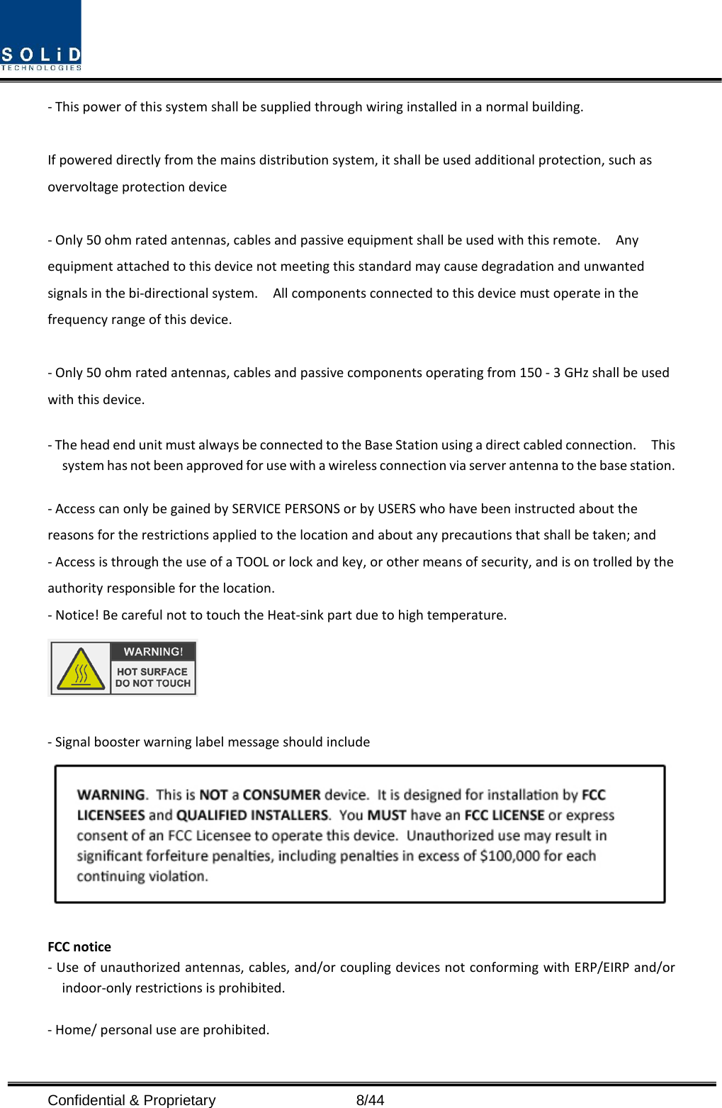  Confidential &amp; Proprietary                    8/44 - This power of this system shall be supplied through wiring installed in a normal building.  If powered directly from the mains distribution system, it shall be used additional protection, such as overvoltage protection device  - Only 50 ohm rated antennas, cables and passive equipment shall be used with this remote.    Any equipment attached to this device not meeting this standard may cause degradation and unwanted signals in the bi-directional system.    All components connected to this device must operate in the frequency range of this device.  - Only 50 ohm rated antennas, cables and passive components operating from 150 - 3 GHz shall be used with this device.  - The head end unit must always be connected to the Base Station using a direct cabled connection.    This system has not been approved for use with a wireless connection via server antenna to the base station.  - Access can only be gained by SERVICE PERSONS or by USERS who have been instructed about the reasons for the restrictions applied to the location and about any precautions that shall be taken; and - Access is through the use of a TOOL or lock and key, or other means of security, and is on trolled by the authority responsible for the location. - Notice! Be careful not to touch the Heat-sink part due to high temperature.   - Signal booster warning label message should include   FCC notice - Use of unauthorized antennas, cables, and/or coupling devices not conforming with ERP/EIRP and/or indoor-only restrictions is prohibited.  - Home/ personal use are prohibited.  