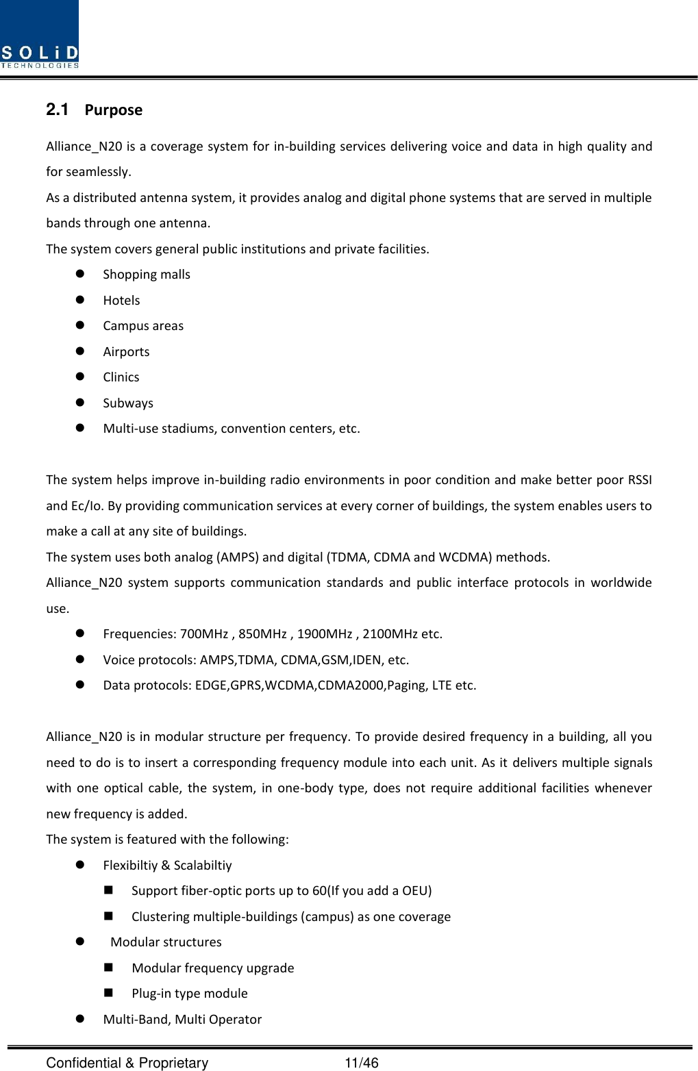  Confidential &amp; Proprietary                                      11/46 2.1  Purpose Alliance_N20 is a coverage system for in-building services delivering voice and data in high quality and for seamlessly. As a distributed antenna system, it provides analog and digital phone systems that are served in multiple bands through one antenna. The system covers general public institutions and private facilities.  Shopping malls  Hotels  Campus areas  Airports  Clinics  Subways  Multi-use stadiums, convention centers, etc.  The system helps improve in-building radio environments in poor condition and make better poor RSSI and Ec/Io. By providing communication services at every corner of buildings, the system enables users to make a call at any site of buildings.   The system uses both analog (AMPS) and digital (TDMA, CDMA and WCDMA) methods. Alliance_N20  system  supports  communication  standards  and  public  interface  protocols  in  worldwide use.  Frequencies: 700MHz , 850MHz , 1900MHz , 2100MHz etc.  Voice protocols: AMPS,TDMA, CDMA,GSM,IDEN, etc.  Data protocols: EDGE,GPRS,WCDMA,CDMA2000,Paging, LTE etc.  Alliance_N20 is in modular structure per frequency. To provide desired frequency in a building, all you need to do is to insert a corresponding frequency module into each unit. As it delivers multiple signals with  one  optical  cable,  the  system,  in one-body  type,  does  not  require  additional  facilities  whenever new frequency is added. The system is featured with the following:  Flexibiltiy &amp; Scalabiltiy  Support fiber-optic ports up to 60(If you add a OEU)  Clustering multiple-buildings (campus) as one coverage    Modular structures  Modular frequency upgrade  Plug-in type module    Multi-Band, Multi Operator 