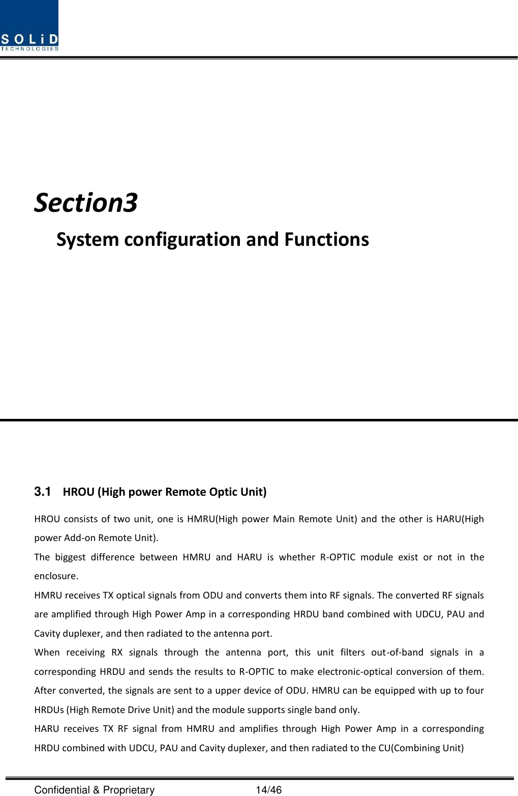  Confidential &amp; Proprietary                                      14/46    Section3                           System configuration and Functions            3.1  HROU (High power Remote Optic Unit) HROU consists  of two unit,  one is HMRU(High  power Main Remote  Unit)  and  the other is  HARU(High power Add-on Remote Unit). The  biggest  difference  between  HMRU  and  HARU  is  whether  R-OPTIC  module  exist  or  not  in  the enclosure. HMRU receives TX optical signals from ODU and converts them into RF signals. The converted RF signals are amplified through High Power Amp in a corresponding HRDU band combined with UDCU, PAU and Cavity duplexer, and then radiated to the antenna port. When  receiving  RX  signals  through  the  antenna  port,  this  unit  filters  out-of-band  signals  in  a corresponding HRDU  and sends  the results to R-OPTIC to  make electronic-optical  conversion of them. After converted, the signals are sent to a upper device of ODU. HMRU can be equipped with up to four HRDUs (High Remote Drive Unit) and the module supports single band only. HARU  receives  TX  RF  signal  from  HMRU  and  amplifies  through  High  Power  Amp  in  a  corresponding HRDU combined with UDCU, PAU and Cavity duplexer, and then radiated to the CU(Combining Unit) 