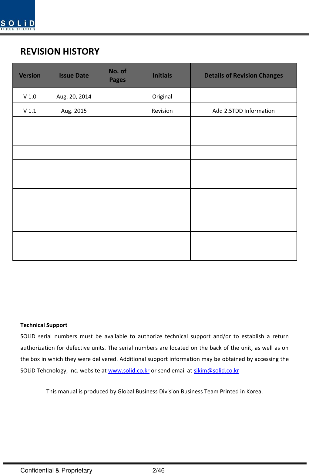  Confidential &amp; Proprietary                                      2/46 REVISION HISTORY Version Issue Date No. of Pages Initials Details of Revision Changes V 1.0 Aug. 20, 2014  Original  V 1.1 Aug. 2015  Revision Add 2.5TDD Information                                                        Technical Support SOLiD  serial  numbers  must  be  available  to  authorize  technical  support  and/or  to  establish  a  return authorization for defective units. The serial numbers are located on the back of the unit, as well as on the box in which they were delivered. Additional support information may be obtained by accessing the SOLiD Tehcnology, Inc. website at www.solid.co.kr or send email at sjkim@solid.co.kr    This manual is produced by Global Business Division Business Team Printed in Korea.