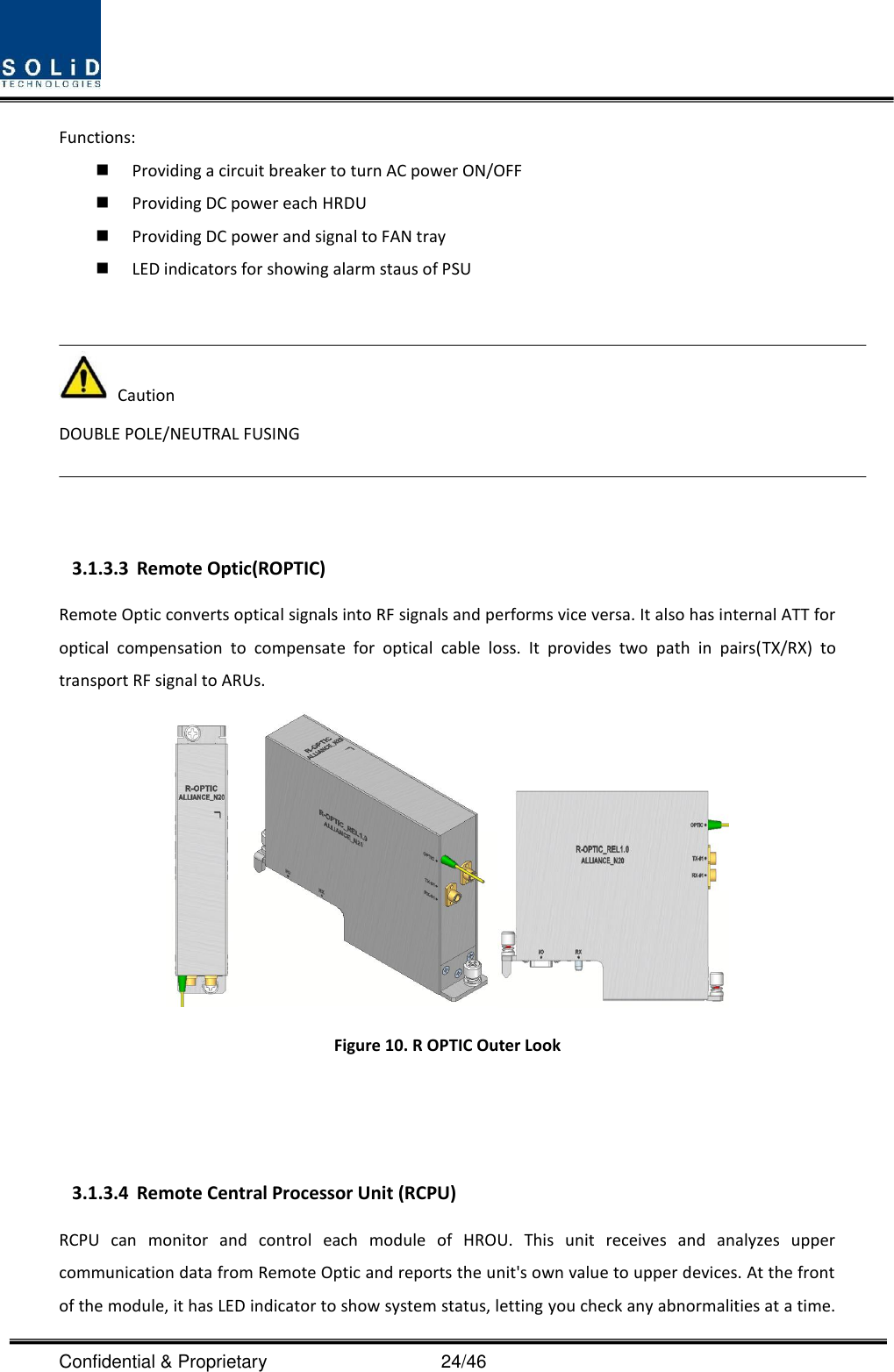  Confidential &amp; Proprietary                                      24/46 Functions:  Providing a circuit breaker to turn AC power ON/OFF  Providing DC power each HRDU    Providing DC power and signal to FAN tray  LED indicators for showing alarm staus of PSU     Caution DOUBLE POLE/NEUTRAL FUSING    3.1.3.3 Remote Optic(ROPTIC) Remote Optic converts optical signals into RF signals and performs vice versa. It also has internal ATT for optical  compensation  to  compensate  for  optical  cable  loss.  It  provides  two  path  in  pairs(TX/RX)  to transport RF signal to ARUs.  Figure 10. R OPTIC Outer Look      3.1.3.4 Remote Central Processor Unit (RCPU) RCPU  can  monitor  and  control  each  module  of  HROU.  This  unit  receives  and  analyzes  upper communication data from Remote Optic and reports the unit&apos;s own value to upper devices. At the front of the module, it has LED indicator to show system status, letting you check any abnormalities at a time. 