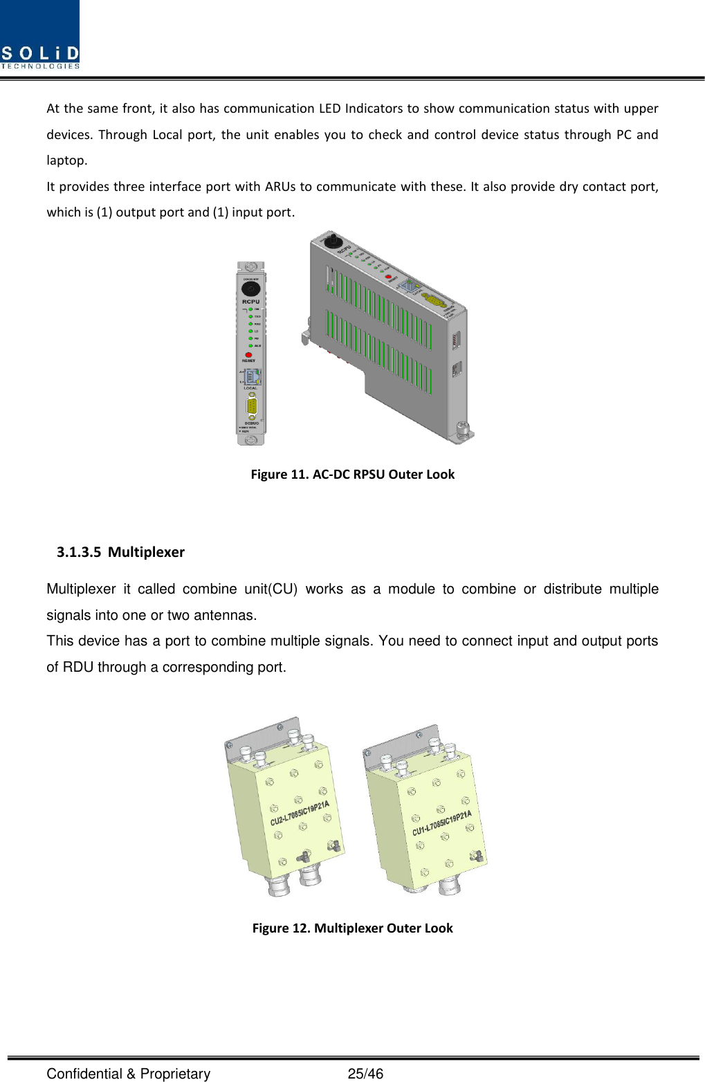  Confidential &amp; Proprietary                                      25/46 At the same front, it also has communication LED Indicators to show communication status with upper devices.  Through Local  port,  the  unit  enables you  to  check  and  control  device  status  through  PC  and laptop.   It provides three interface port with ARUs to communicate with these. It also provide dry contact port, which is (1) output port and (1) input port.     Figure 11. AC-DC RPSU Outer Look  3.1.3.5 Multiplexer Multiplexer  it  called  combine  unit(CU)  works  as  a  module  to  combine  or  distribute  multiple signals into one or two antennas. This device has a port to combine multiple signals. You need to connect input and output ports of RDU through a corresponding port.       Figure 12. Multiplexer Outer Look 