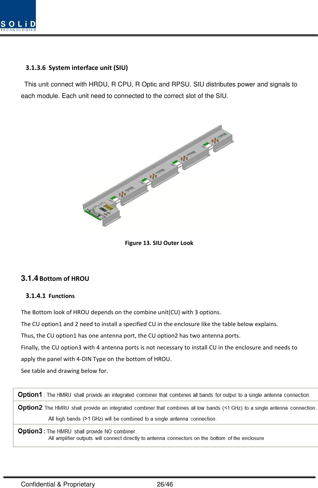  Confidential &amp; Proprietary                                      26/46  3.1.3.6 System interface unit (SIU) This unit connect with HRDU, R CPU, R Optic and RPSU. SIU distributes power and signals to each module. Each unit need to connected to the correct slot of the SIU.   Figure 13. SIU Outer Look  3.1.4 Bottom of HROU 3.1.4.1 Functions The Bottom look of HROU depends on the combine unit(CU) with 3 options. The CU option1 and 2 need to install a specified CU in the enclosure like the table below explains. Thus, the CU option1 has one antenna port, the CU option2 has two antenna ports. Finally, the CU option3 with 4 antenna ports is not necessary to install CU in the enclosure and needs to apply the panel with 4-DIN Type on the bottom of HROU.   See table and drawing below for.        