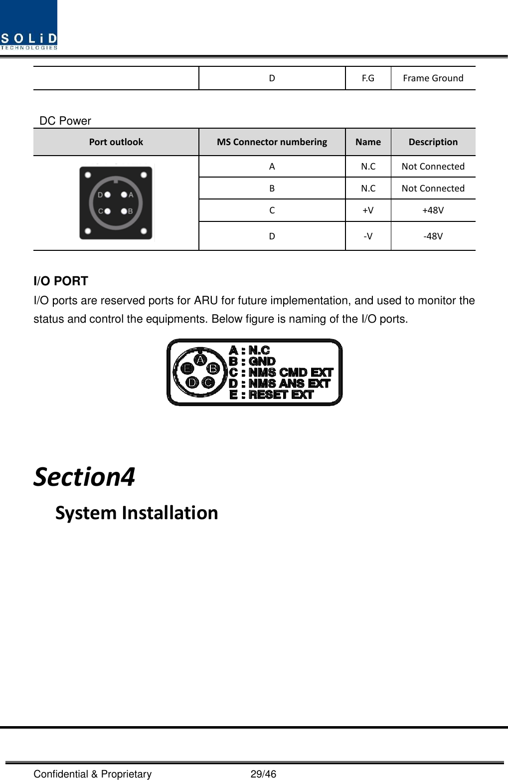  Confidential &amp; Proprietary                                      29/46 D F.G Frame Ground  DC Power Port outlook MS Connector numbering Name Description  A N.C Not Connected B N.C Not Connected C +V +48V D -V -48V  I/O PORT I/O ports are reserved ports for ARU for future implementation, and used to monitor the status and control the equipments. Below figure is naming of the I/O ports.    Section4                                           System Installation            