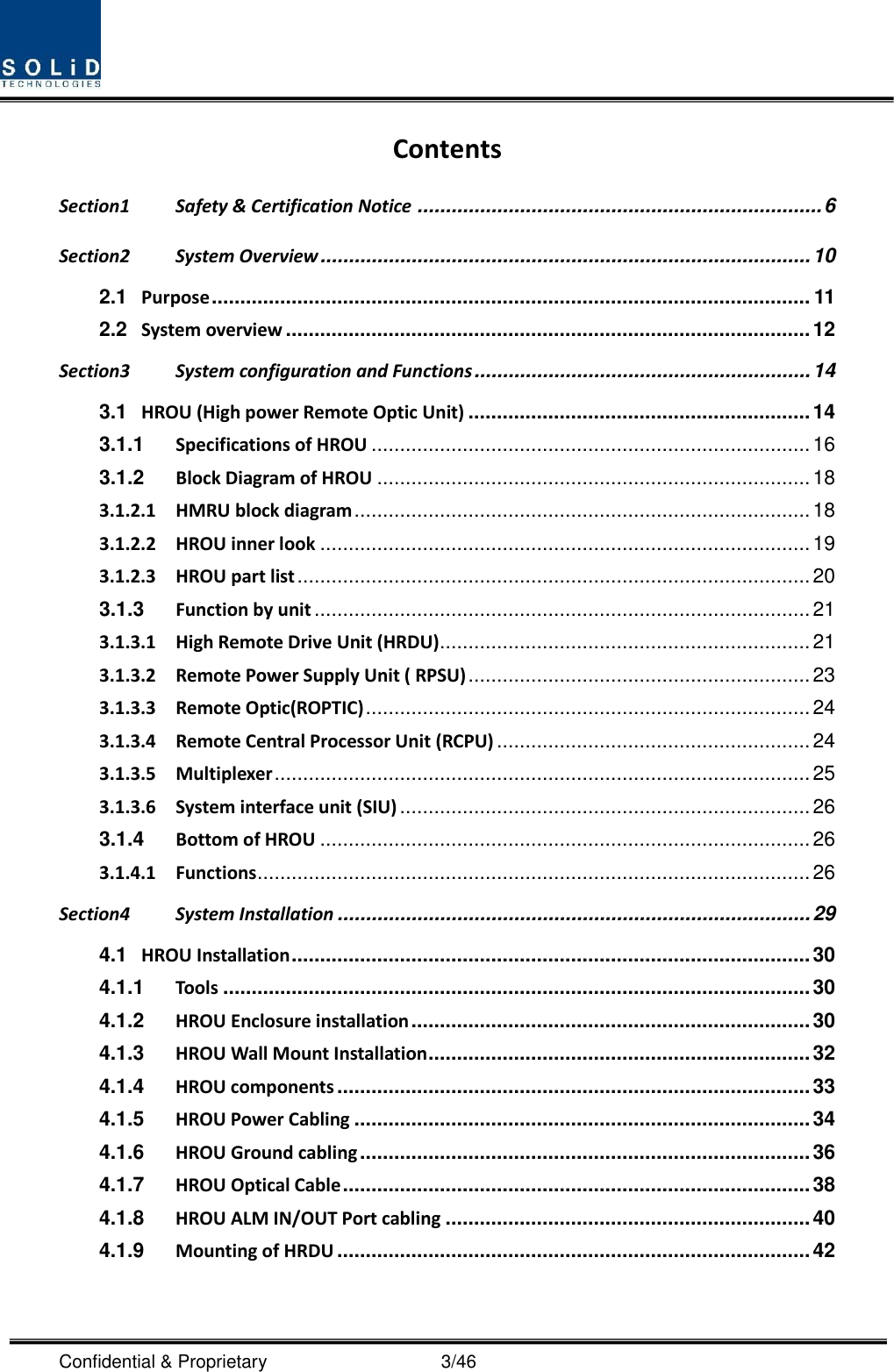  Confidential &amp; Proprietary                                      3/46 Contents Section1 Safety &amp; Certification Notice ....................................................................... 6 Section2 System Overview ...................................................................................... 10 2.1 Purpose ......................................................................................................... 11 2.2 System overview ............................................................................................ 12 Section3 System configuration and Functions ........................................................... 14 3.1 HROU (High power Remote Optic Unit) ............................................................ 14 3.1.1 Specifications of HROU ............................................................................. 16 3.1.2 Block Diagram of HROU ............................................................................ 18 3.1.2.1 HMRU block diagram ................................................................................ 18 3.1.2.2 HROU inner look ...................................................................................... 19 3.1.2.3 HROU part list .......................................................................................... 20 3.1.3 Function by unit ....................................................................................... 21 3.1.3.1 High Remote Drive Unit (HRDU) ................................................................. 21 3.1.3.2 Remote Power Supply Unit ( RPSU) ............................................................ 23 3.1.3.3 Remote Optic(ROPTIC) .............................................................................. 24 3.1.3.4 Remote Central Processor Unit (RCPU) ....................................................... 24 3.1.3.5 Multiplexer .............................................................................................. 25 3.1.3.6 System interface unit (SIU) ........................................................................ 26 3.1.4 Bottom of HROU ...................................................................................... 26 3.1.4.1 Functions ................................................................................................. 26 Section4 System Installation ................................................................................... 29 4.1 HROU Installation ........................................................................................... 30 4.1.1 Tools ....................................................................................................... 30 4.1.2 HROU Enclosure installation ...................................................................... 30 4.1.3 HROU Wall Mount Installation ................................................................... 32 4.1.4 HROU components ................................................................................... 33 4.1.5 HROU Power Cabling ................................................................................ 34 4.1.6 HROU Ground cabling ............................................................................... 36 4.1.7 HROU Optical Cable .................................................................................. 38 4.1.8 HROU ALM IN/OUT Port cabling ................................................................ 40 4.1.9 Mounting of HRDU ................................................................................... 42  