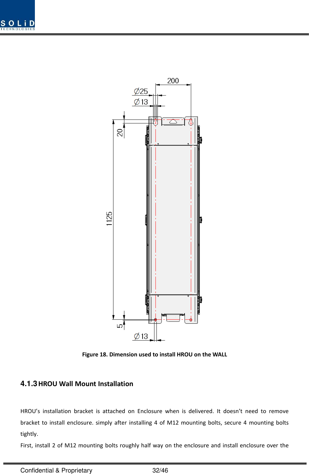  Confidential &amp; Proprietary                                      32/46    Figure 18. Dimension used to install HROU on the WALL    4.1.3 HROU Wall Mount Installation  HROU’s  installation  bracket  is  attached  on  Enclosure  when  is  delivered.  It  doesn’t  need  to  remove bracket  to install  enclosure. simply  after  installing  4  of  M12  mounting bolts,  secure  4  mounting bolts tightly. First, install 2 of M12 mounting bolts roughly half way on the enclosure and install enclosure over the 