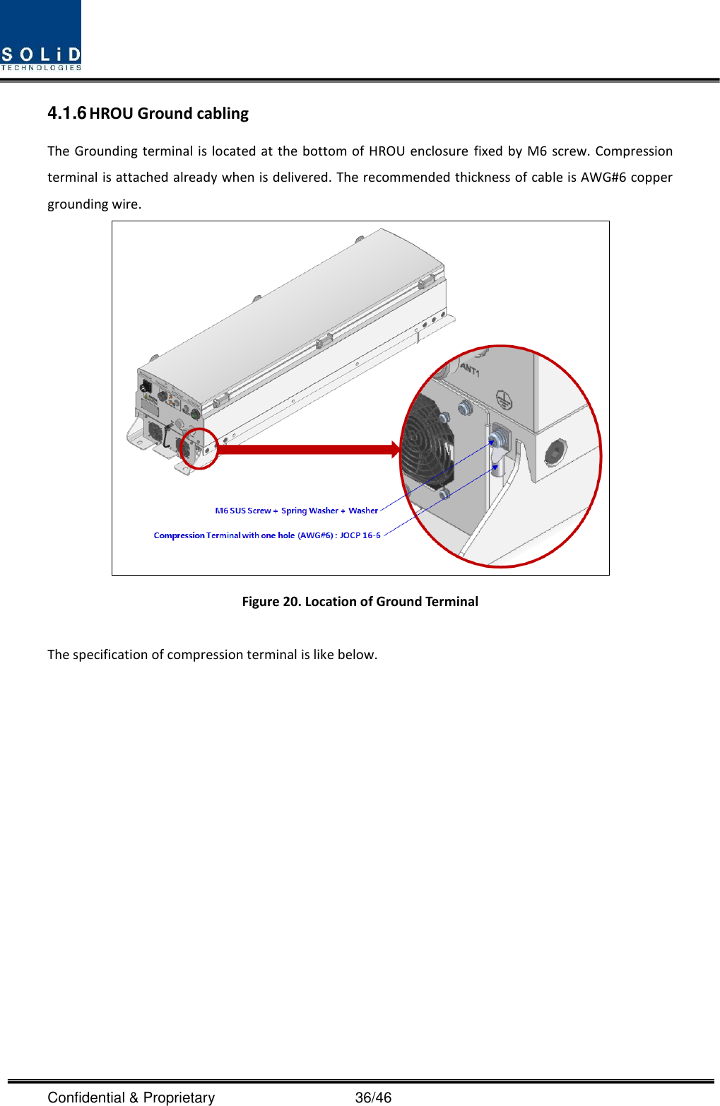  Confidential &amp; Proprietary                                      36/46 4.1.6 HROU Ground cabling The Grounding terminal is located  at the bottom of HROU enclosure fixed by M6 screw. Compression terminal is attached already when is delivered. The recommended thickness of cable is AWG#6 copper grounding wire.  Figure 20. Location of Ground Terminal  The specification of compression terminal is like below.  