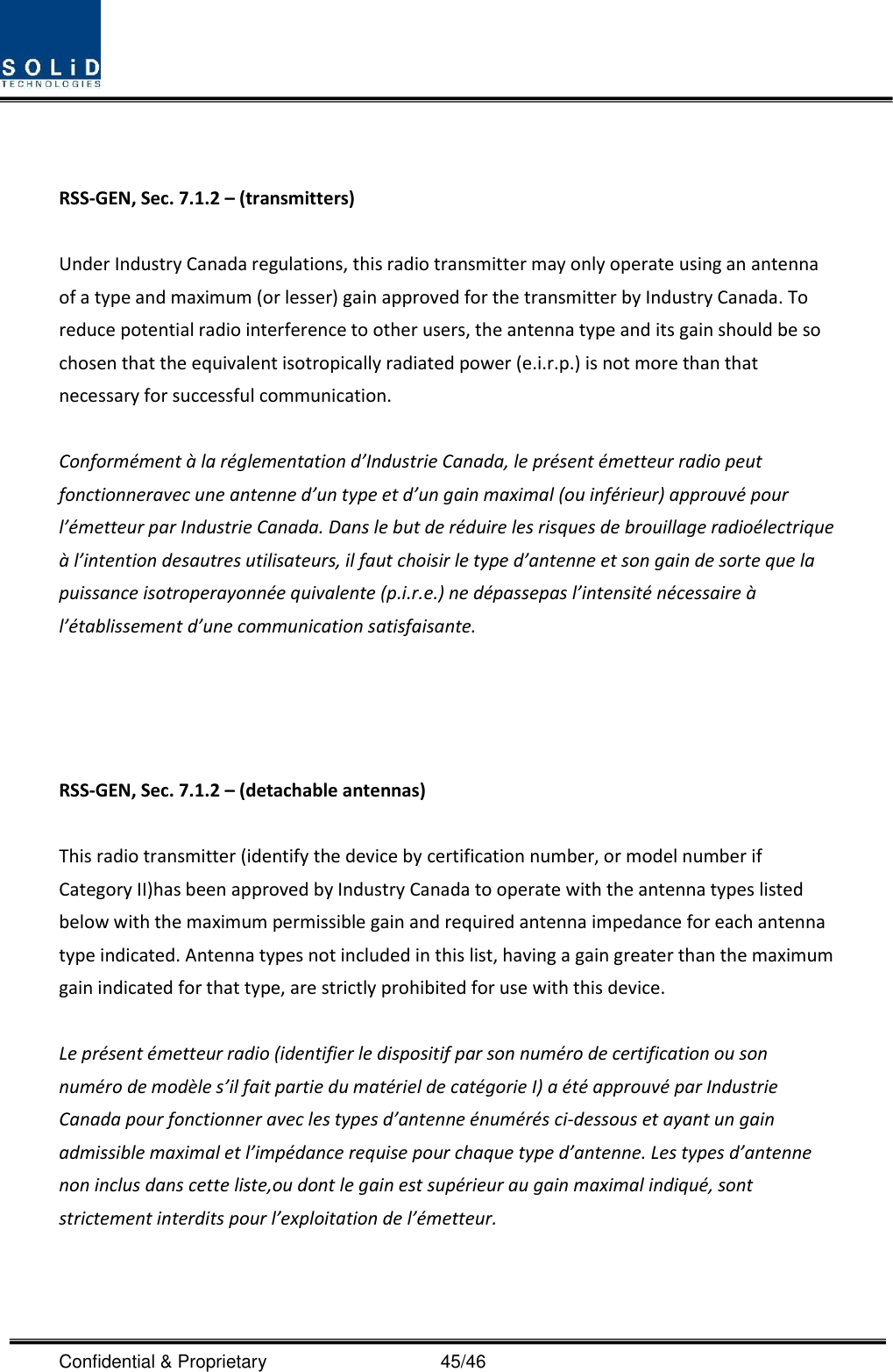  Confidential &amp; Proprietary                                      45/46   RSS-GEN, Sec. 7.1.2 – (transmitters)  Under Industry Canada regulations, this radio transmitter may only operate using an antenna of a type and maximum (or lesser) gain approved for the transmitter by Industry Canada. To reduce potential radio interference to other users, the antenna type and its gain should be so chosen that the equivalent isotropically radiated power (e.i.r.p.) is not more than that necessary for successful communication.  Conformément à la réglementation d’Industrie Canada, le présent émetteur radio peut fonctionneravec une antenne d’un type et d’un gain maximal (ou inférieur) approuvé pour l’émetteur par Industrie Canada. Dans le but de réduire les risques de brouillage radioélectrique à l’intention desautres utilisateurs, il faut choisir le type d’antenne et son gain de sorte que la puissance isotroperayonnée quivalente (p.i.r.e.) ne dépassepas l’intensité nécessaire à l’établissement d’une communication satisfaisante.     RSS-GEN, Sec. 7.1.2 – (detachable antennas)  This radio transmitter (identify the device by certification number, or model number if Category II)has been approved by Industry Canada to operate with the antenna types listed below with the maximum permissible gain and required antenna impedance for each antenna type indicated. Antenna types not included in this list, having a gain greater than the maximum gain indicated for that type, are strictly prohibited for use with this device.  Le présent émetteur radio (identifier le dispositif par son numéro de certification ou son numéro de modèle s’il fait partie du matériel de catégorie I) a été approuvé par Industrie Canada pour fonctionner avec les types d’antenne énumérés ci-dessous et ayant un gain admissible maximal et l’impédance requise pour chaque type d’antenne. Les types d’antenne non inclus dans cette liste,ou dont le gain est supérieur au gain maximal indiqué, sont strictement interdits pour l’exploitation de l’émetteur.     