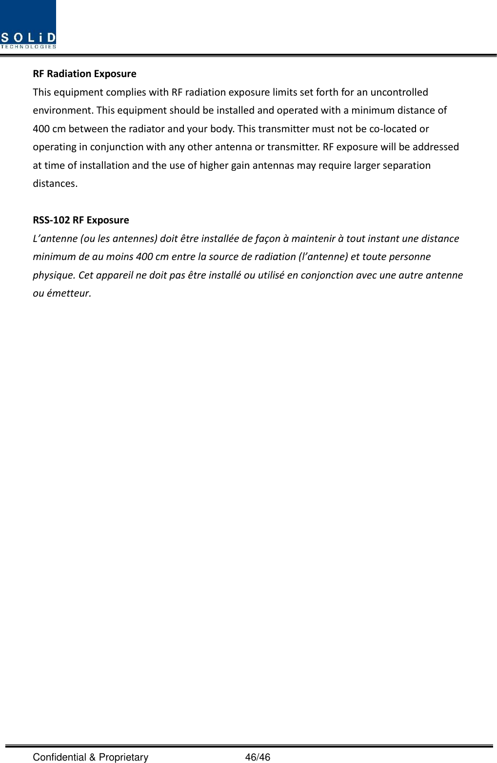  Confidential &amp; Proprietary                                      46/46 RF Radiation Exposure   This equipment complies with RF radiation exposure limits set forth for an uncontrolled environment. This equipment should be installed and operated with a minimum distance of 400 cm between the radiator and your body. This transmitter must not be co-located or operating in conjunction with any other antenna or transmitter. RF exposure will be addressed at time of installation and the use of higher gain antennas may require larger separation distances.  RSS-102 RF Exposure L’antenne (ou les antennes) doit être installée de façon à maintenir à tout instant une distance minimum de au moins 400 cm entre la source de radiation (l’antenne) et toute personne physique. Cet appareil ne doit pas être installé ou utilisé en conjonction avec une autre antenne ou émetteur.   