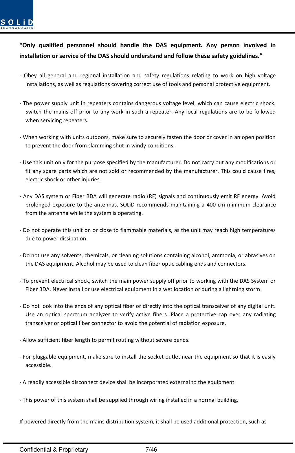  Confidential &amp; Proprietary                                      7/46 “Only  qualified  personnel  should  handle  the  DAS  equipment.  Any  person  involved  in installation or service of the DAS should understand and follow these safety guidelines.”      -  Obey  all  general  and  regional  installation  and  safety  regulations  relating  to  work  on  high  voltage installations, as well as regulations covering correct use of tools and personal protective equipment.  - The power supply unit in repeaters contains dangerous voltage level, which can cause electric shock. Switch the  mains  off  prior  to  any work in  such  a repeater.  Any local  regulations  are to be followed when servicing repeaters.  - When working with units outdoors, make sure to securely fasten the door or cover in an open position to prevent the door from slamming shut in windy conditions.  - Use this unit only for the purpose specified by the manufacturer. Do not carry out any modifications or fit any spare parts which are not sold or recommended by the manufacturer. This could cause fires, electric shock or other injuries.    - Any DAS system or Fiber BDA will generate radio (RF) signals and continuously emit RF energy. Avoid prolonged exposure to the antennas. SOLiD recommends maintaining a  400 cm minimum clearance from the antenna while the system is operating.  - Do not operate this unit on or close to flammable materials, as the unit may reach high temperatures due to power dissipation.  - Do not use any solvents, chemicals, or cleaning solutions containing alcohol, ammonia, or abrasives on the DAS equipment. Alcohol may be used to clean fiber optic cabling ends and connectors.  - To prevent electrical shock, switch the main power supply off prior to working with the DAS System or Fiber BDA. Never install or use electrical equipment in a wet location or during a lightning storm.  - Do not look into the ends of any optical fiber or directly into the optical transceiver of any digital unit. Use  an  optical  spectrum  analyzer  to  verify  active  fibers.  Place  a  protective  cap  over  any  radiating transceiver or optical fiber connector to avoid the potential of radiation exposure.  - Allow sufficient fiber length to permit routing without severe bends.  - For pluggable equipment, make sure to install the socket outlet near the equipment so that it is easily accessible.  - A readily accessible disconnect device shall be incorporated external to the equipment.    - This power of this system shall be supplied through wiring installed in a normal building.  If powered directly from the mains distribution system, it shall be used additional protection, such as 