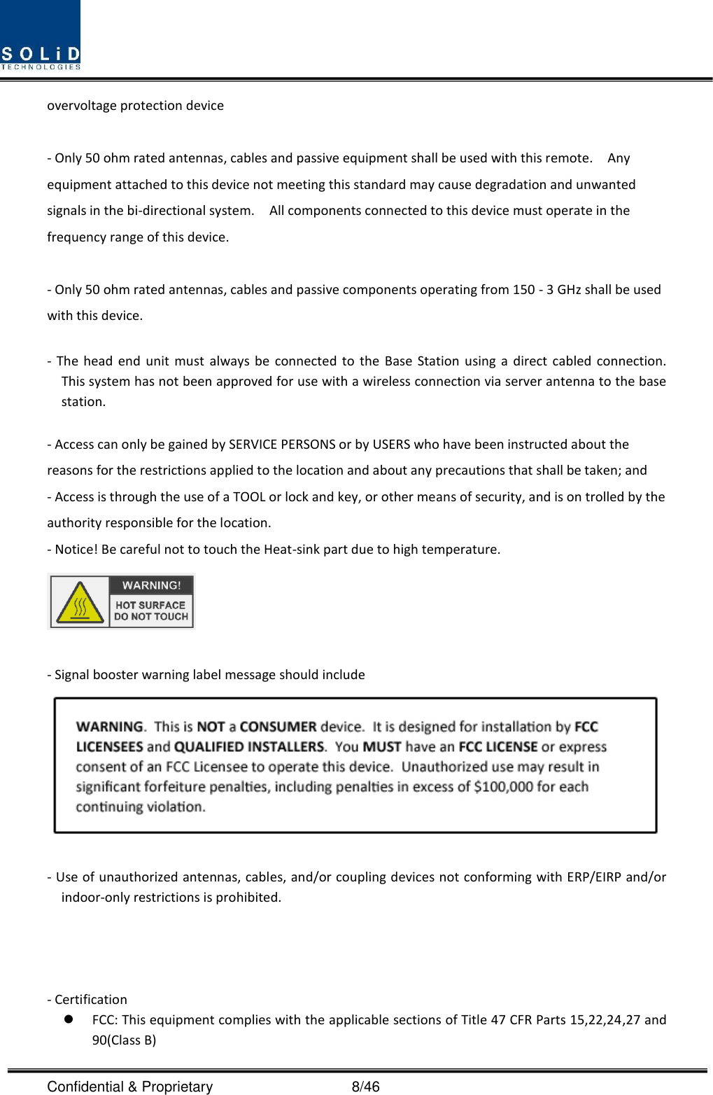  Confidential &amp; Proprietary                                      8/46 overvoltage protection device  - Only 50 ohm rated antennas, cables and passive equipment shall be used with this remote.    Any equipment attached to this device not meeting this standard may cause degradation and unwanted signals in the bi-directional system.    All components connected to this device must operate in the frequency range of this device.  - Only 50 ohm rated antennas, cables and passive components operating from 150 - 3 GHz shall be used with this device.  -  The  head  end  unit must always  be  connected  to  the  Base  Station using  a  direct cabled  connection.   This system has not been approved for use with a wireless connection via server antenna to the base station.  - Access can only be gained by SERVICE PERSONS or by USERS who have been instructed about the reasons for the restrictions applied to the location and about any precautions that shall be taken; and - Access is through the use of a TOOL or lock and key, or other means of security, and is on trolled by the authority responsible for the location. - Notice! Be careful not to touch the Heat-sink part due to high temperature.   - Signal booster warning label message should include   ‐ Use of unauthorized antennas, cables, and/or coupling devices not conforming with ERP/EIRP and/or indoor‐only restrictions is prohibited.     - Certification    FCC: This equipment complies with the applicable sections of Title 47 CFR Parts 15,22,24,27 and 90(Class B) 