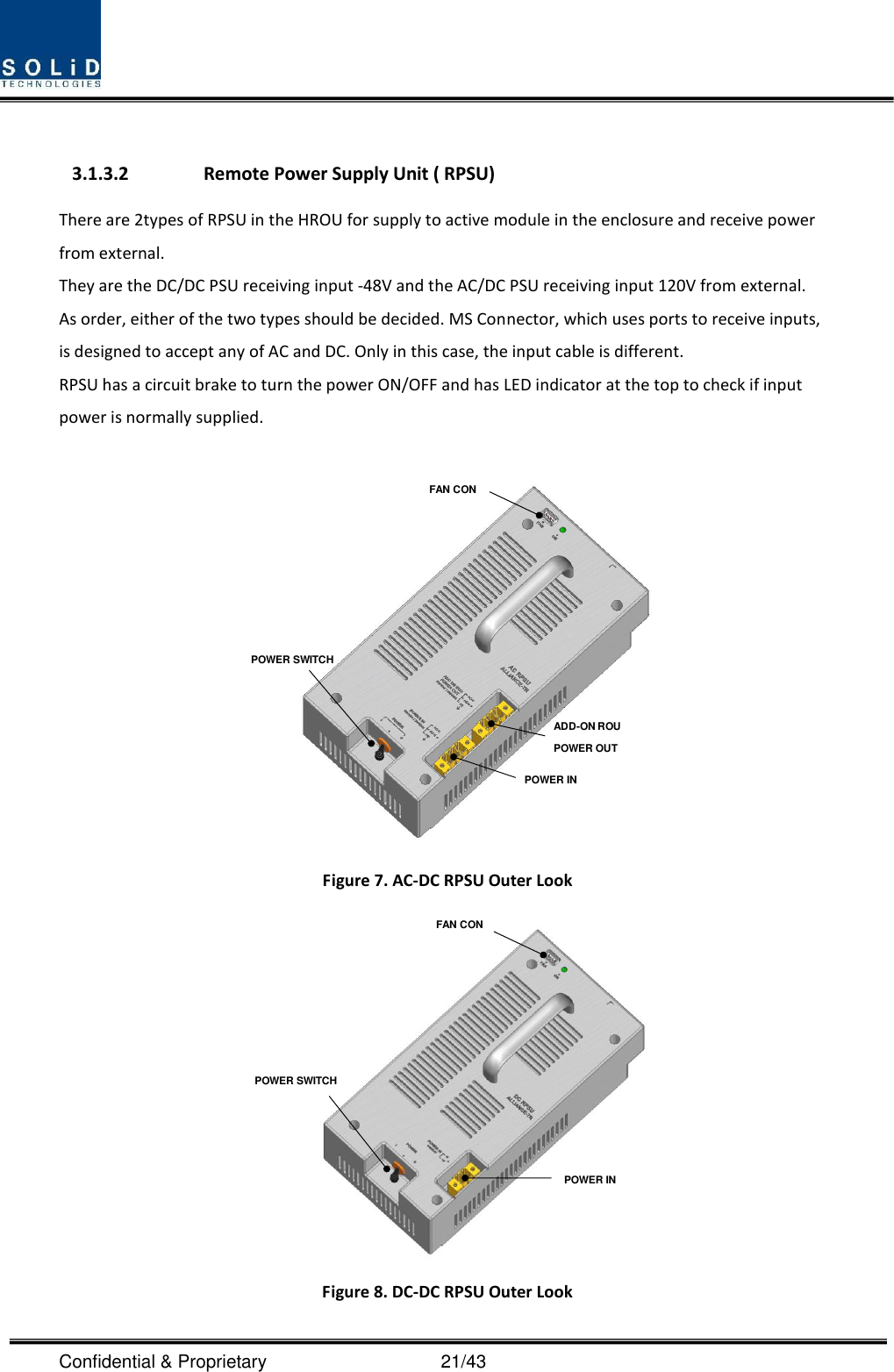  Confidential &amp; Proprietary                                      21/43  3.1.3.2 Remote Power Supply Unit ( RPSU) There are 2types of RPSU in the HROU for supply to active module in the enclosure and receive power from external.   They are the DC/DC PSU receiving input -48V and the AC/DC PSU receiving input 120V from external. As order, either of the two types should be decided. MS Connector, which uses ports to receive inputs, is designed to accept any of AC and DC. Only in this case, the input cable is different. RPSU has a circuit brake to turn the power ON/OFF and has LED indicator at the top to check if input power is normally supplied.  POWER SWITCHFAN CONPOWER INADD-ON ROU POWER OUT Figure 7. AC-DC RPSU Outer Look POWER INPOWER SWITCHFAN CON Figure 8. DC-DC RPSU Outer Look 