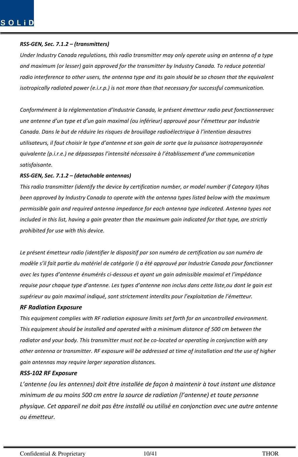  Confidential &amp; Proprietary                                      10/41       THOR RSS-GEN, Sec. 7.1.2 – (transmitters) Under Industry Canada regulations, this radio transmitter may only operate using an antenna of a type and maximum (or lesser) gain approved for the transmitter by Industry Canada. To reduce potential radio interference to other users, the antenna type and its gain should be so chosen that the equivalent isotropically radiated power (e.i.r.p.) is not more than that necessary for successful communication.  Conformément à la réglementation d’Industrie Canada, le présent émetteur radio peut fonctionneravec une antenne d’un type et d’un gain maximal (ou inférieur) approuvé pour l’émetteur par Industrie Canada. Dans le but de réduire les risques de brouillage radioélectrique à l’intention desautres utilisateurs, il faut choisir le type d’antenne et son gain de sorte que la puissance isotroperayonnée quivalente (p.i.r.e.) ne dépassepas l’intensité nécessaire à l’établissement d’une communication satisfaisante. RSS-GEN, Sec. 7.1.2 – (detachable antennas) This radio transmitter (identify the device by certification number, or model number if Category II)has been approved by Industry Canada to operate with the antenna types listed below with the maximum permissible gain and required antenna impedance for each antenna type indicated. Antenna types not included in this list, having a gain greater than the maximum gain indicated for that type, are strictly prohibited for use with this device.  Le présent émetteur radio (identifier le dispositif par son numéro de certification ou son numéro de modèle s’il fait partie du matériel de catégorie I) a été approuvé par Industrie Canada pour fonctionner avec les types d’antenne énumérés ci-dessous et ayant un gain admissible maximal et l’impédance requise pour chaque type d’antenne. Les types d’antenne non inclus dans cette liste,ou dont le gain est supérieur au gain maximal indiqué, sont strictement interdits pour l’exploitation de l’émetteur. RF Radiation Exposure   This equipment complies with RF radiation exposure limits set forth for an uncontrolled environment. This equipment should be installed and operated with a minimum distance of 500 cm between the radiator and your body. This transmitter must not be co-located or operating in conjunction with any other antenna or transmitter. RF exposure will be addressed at time of installation and the use of higher gain antennas may require larger separation distances. RSS-102 RF Exposure L’antenne (ou les antennes) doit être installée de façon à maintenir à tout instant une distance minimum de au moins 500 cm entre la source de radiation (l’antenne) et toute personne physique. Cet appareil ne doit pas être installé ou utilisé en conjonction avec une autre antenne ou émetteur.    