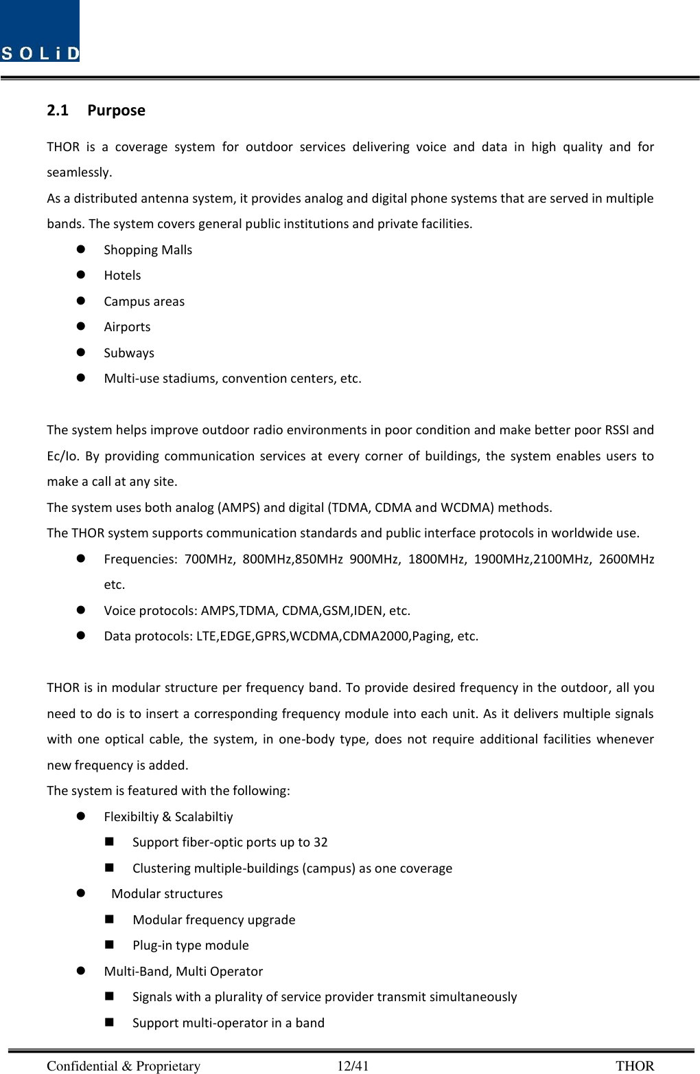  Confidential &amp; Proprietary                                      12/41       THOR 2.1 Purpose THOR  is  a  coverage  system  for  outdoor  services  delivering  voice  and  data  in  high  quality  and  for seamlessly. As a distributed antenna system, it provides analog and digital phone systems that are served in multiple bands. The system covers general public institutions and private facilities.  Shopping Malls  Hotels  Campus areas  Airports  Subways  Multi-use stadiums, convention centers, etc.  The system helps improve outdoor radio environments in poor condition and make better poor RSSI and Ec/Io.  By  providing  communication  services  at  every  corner  of  buildings,  the  system  enables  users  to make a call at any site.   The system uses both analog (AMPS) and digital (TDMA, CDMA and WCDMA) methods. The THOR system supports communication standards and public interface protocols in worldwide use.  Frequencies:  700MHz,  800MHz,850MHz  900MHz,  1800MHz,  1900MHz,2100MHz,  2600MHz etc.  Voice protocols: AMPS,TDMA, CDMA,GSM,IDEN, etc.  Data protocols: LTE,EDGE,GPRS,WCDMA,CDMA2000,Paging, etc.  THOR is in modular structure per frequency band. To provide desired frequency in the outdoor, all you need to do is to insert a corresponding frequency module into each unit. As it delivers multiple signals with  one  optical  cable,  the  system,  in  one-body  type,  does  not  require  additional  facilities  whenever new frequency is added. The system is featured with the following:  Flexibiltiy &amp; Scalabiltiy  Support fiber-optic ports up to 32  Clustering multiple-buildings (campus) as one coverage    Modular structures  Modular frequency upgrade  Plug-in type module    Multi-Band, Multi Operator  Signals with a plurality of service provider transmit simultaneously      Support multi-operator in a band   