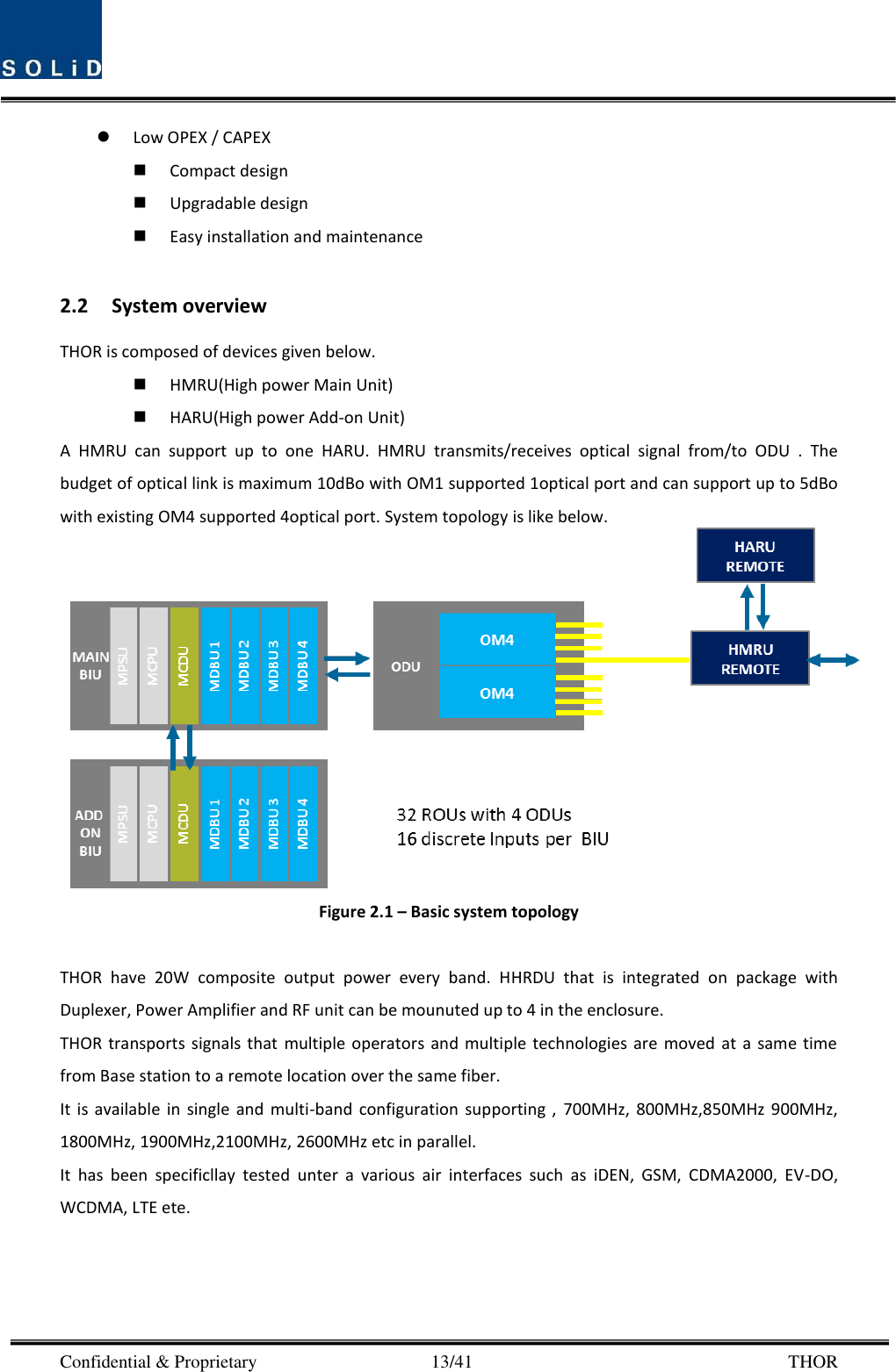  Confidential &amp; Proprietary                                      13/41       THOR  Low OPEX / CAPEX  Compact design    Upgradable design    Easy installation and maintenance  2.2 System overview THOR is composed of devices given below.  HMRU(High power Main Unit)  HARU(High power Add-on Unit) A  HMRU  can  support  up  to  one  HARU.  HMRU  transmits/receives  optical  signal  from/to  ODU  .  The budget of optical link is maximum 10dBo with OM1 supported 1optical port and can support up to 5dBo with existing OM4 supported 4optical port. System topology is like below.  Figure 2.1 – Basic system topology  THOR  have  20W  composite  output  power  every  band.  HHRDU  that  is  integrated  on  package  with   Duplexer, Power Amplifier and RF unit can be mounuted up to 4 in the enclosure. THOR transports signals  that  multiple operators and  multiple technologies are  moved  at  a  same time from Base station to a remote location over the same fiber. It  is  available  in  single  and  multi-band  configuration  supporting  ,  700MHz,  800MHz,850MHz  900MHz, 1800MHz, 1900MHz,2100MHz, 2600MHz etc in parallel. It  has  been  specificllay  tested  unter  a  various  air  interfaces  such  as  iDEN,  GSM,  CDMA2000,  EV-DO, WCDMA, LTE ete.