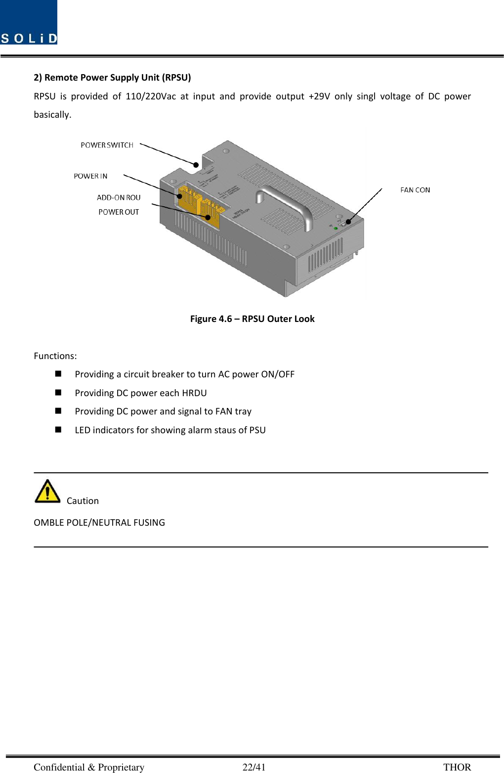  Confidential &amp; Proprietary                                      22/41       THOR 2) Remote Power Supply Unit (RPSU) RPSU  is  provided  of  110/220Vac  at  input  and  provide  output  +29V  only  singl  voltage  of  DC  power basically.    Figure 4.6 – RPSU Outer Look  Functions:  Providing a circuit breaker to turn AC power ON/OFF  Providing DC power each HRDU    Providing DC power and signal to FAN tray  LED indicators for showing alarm staus of PSU     Caution OMBLE POLE/NEUTRAL FUSING  