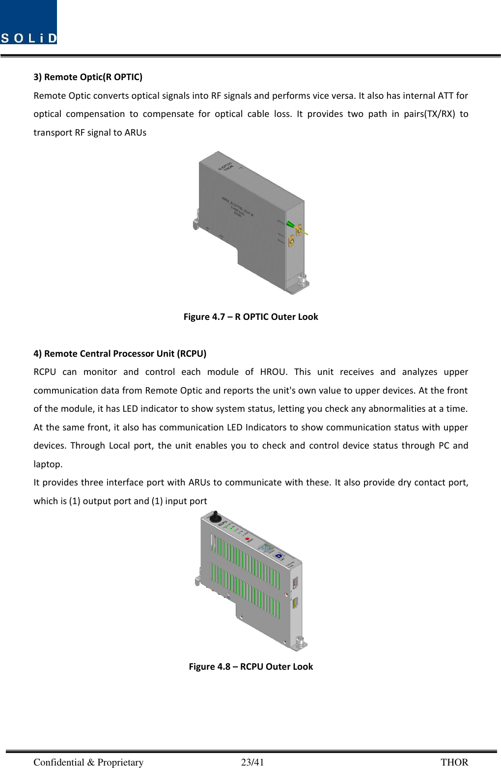  Confidential &amp; Proprietary                                      23/41       THOR 3) Remote Optic(R OPTIC) Remote Optic converts optical signals into RF signals and performs vice versa. It also has internal ATT for optical  compensation  to  compensate  for  optical  cable  loss.  It  provides  two  path  in  pairs(TX/RX)  to transport RF signal to ARUs    Figure 4.7 – R OPTIC Outer Look  4) Remote Central Processor Unit (RCPU) RCPU  can  monitor  and  control  each  module  of  HROU.  This  unit  receives  and  analyzes  upper communication data from Remote Optic and reports the unit&apos;s own value to upper devices. At the front of the module, it has LED indicator to show system status, letting you check any abnormalities at a time. At the same front, it also has communication LED Indicators to show communication status with upper devices.  Through  Local  port,  the  unit  enables  you  to  check  and  control  device  status  through  PC  and laptop.   It provides three interface port with ARUs to communicate with these. It also provide dry contact port, which is (1) output port and (1) input port  Figure 4.8 – RCPU Outer Look    