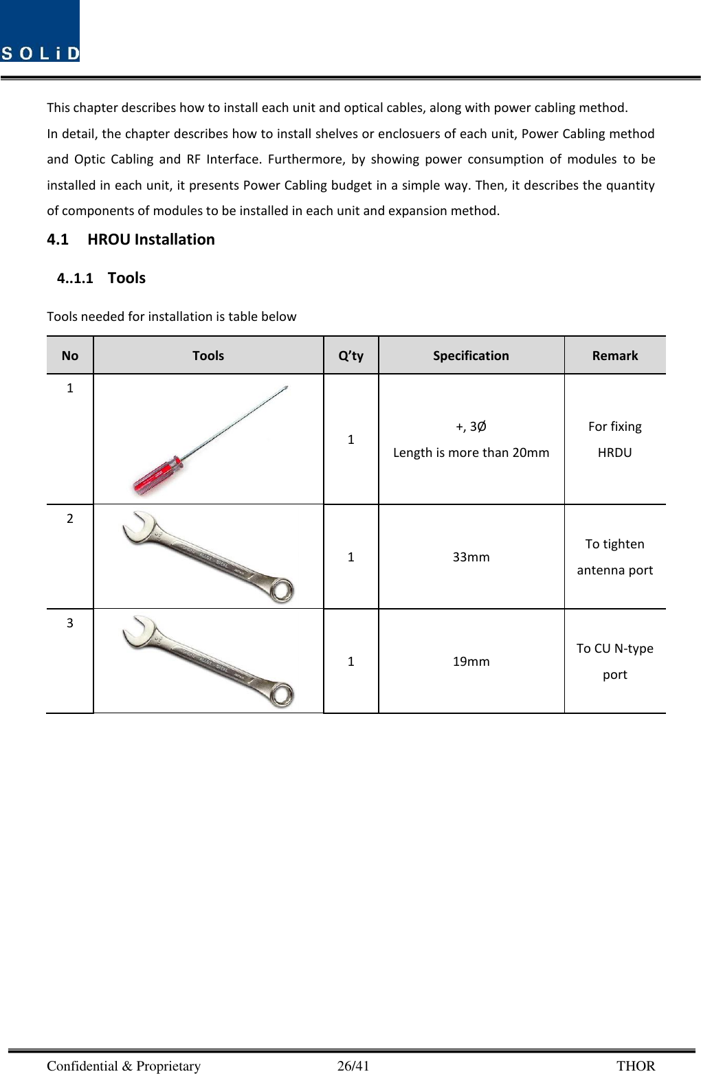  Confidential &amp; Proprietary                                      26/41       THOR This chapter describes how to install each unit and optical cables, along with power cabling method. In detail, the chapter describes how to install shelves or enclosuers of each unit, Power Cabling method and  Optic  Cabling  and  RF  Interface.  Furthermore,  by  showing  power  consumption  of  modules  to  be installed in each unit, it presents Power Cabling budget in a simple way. Then, it describes the quantity of components of modules to be installed in each unit and expansion method. 4.1 HROU Installation 4..1.1 Tools Tools needed for installation is table below No Tools Q’ty Specification Remark 1  1 +, 3Ø  Length is more than 20mm For fixing HRDU 2  1 33mm To tighten antenna port 3  1 19mm To CU N-type port        