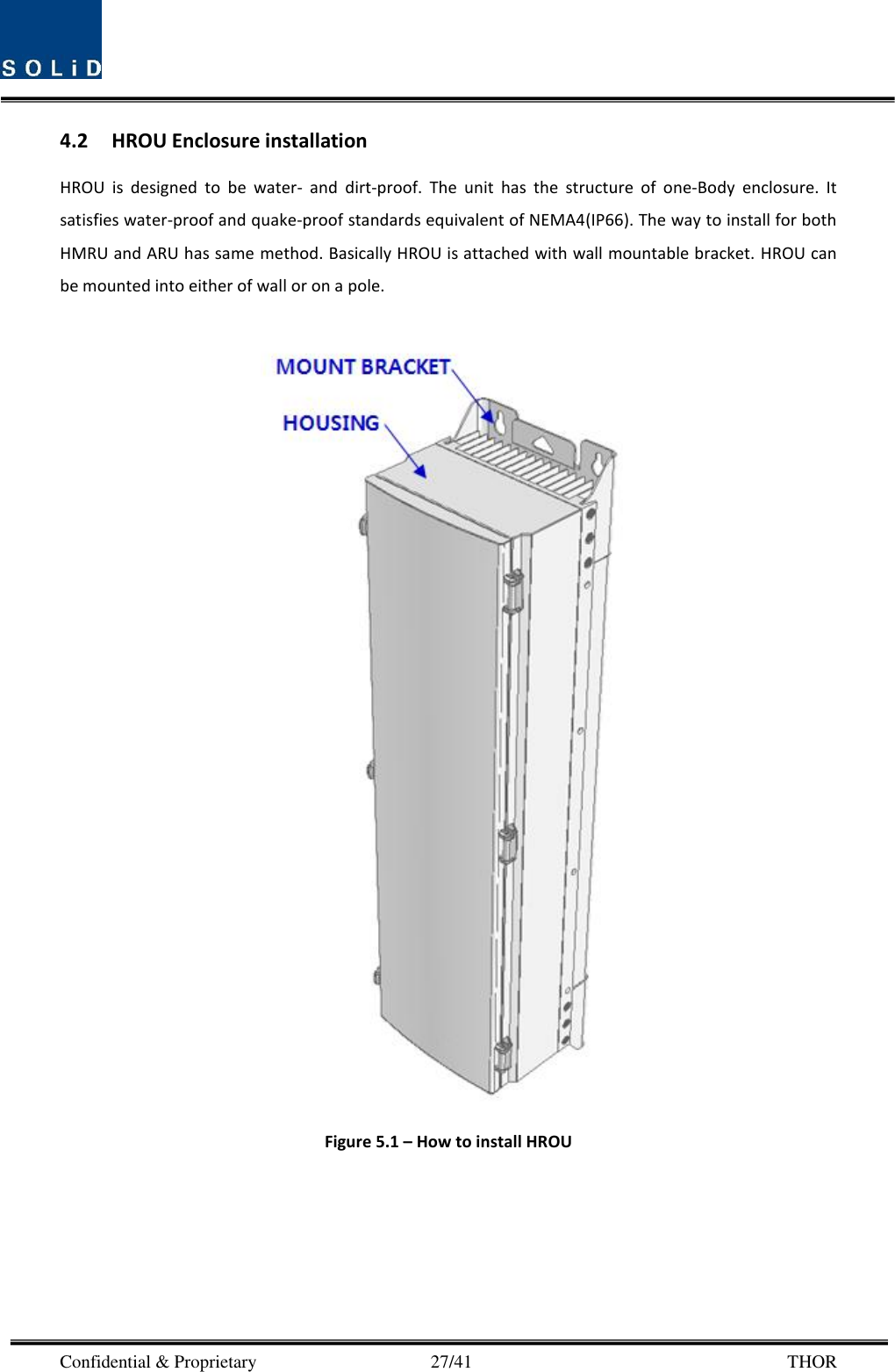  Confidential &amp; Proprietary                                      27/41       THOR 4.2 HROU Enclosure installation HROU  is  designed  to  be  water-  and  dirt-proof.  The  unit  has  the  structure  of  one-Body  enclosure.  It satisfies water-proof and quake-proof standards equivalent of NEMA4(IP66). The way to install for both HMRU and ARU has same method. Basically HROU is attached with wall mountable bracket. HROU can be mounted into either of wall or on a pole.     Figure 5.1 – How to install HROU 