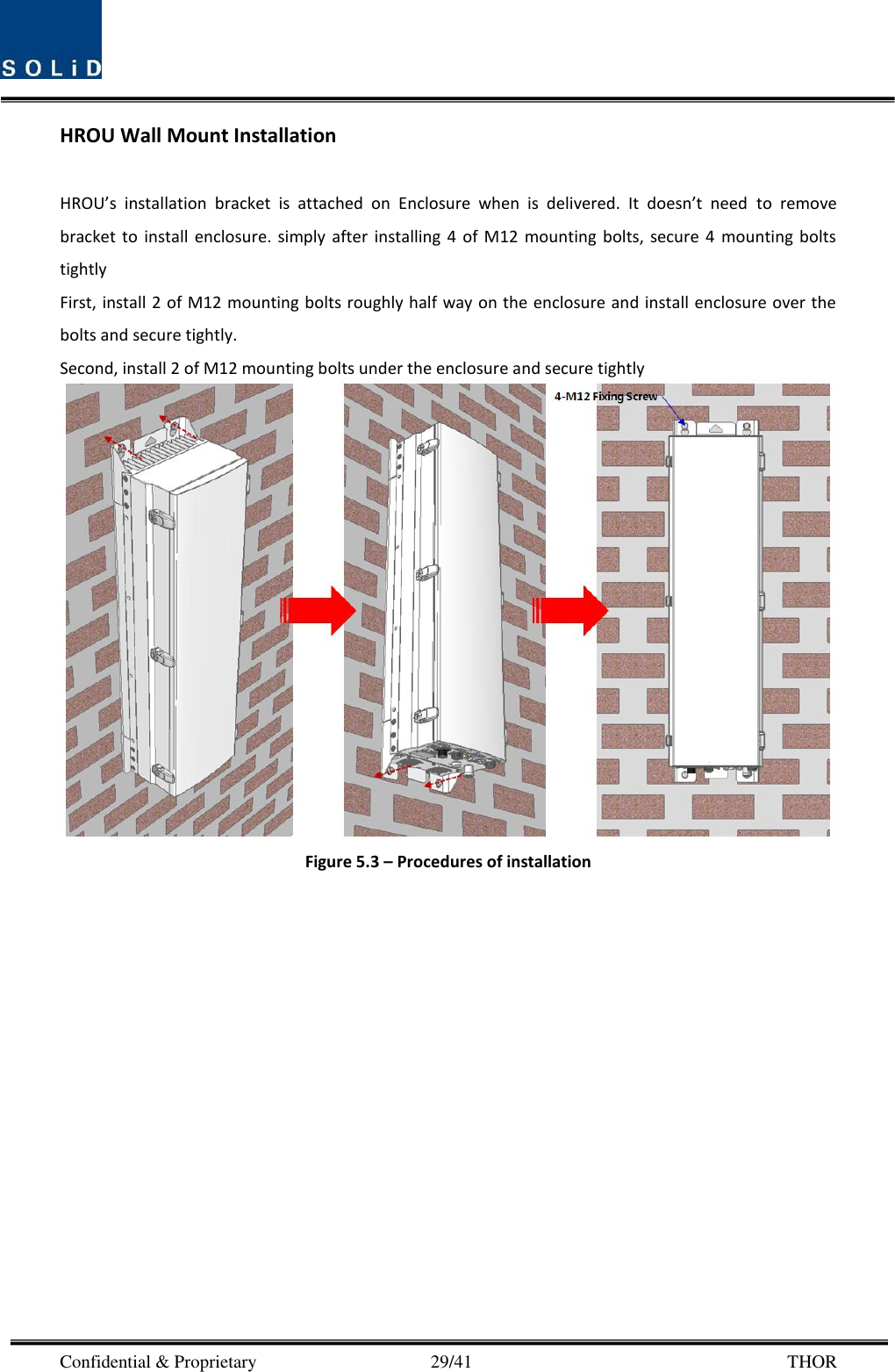  Confidential &amp; Proprietary                                      29/41       THOR HROU Wall Mount Installation  HROU’s  installation  bracket  is  attached  on  Enclosure  when  is  delivered.  It  doesn’t  need  to  remove bracket  to  install  enclosure.  simply  after  installing  4  of  M12  mounting  bolts,  secure  4  mounting  bolts tightly First, install 2 of M12 mounting bolts roughly half way on the enclosure and install enclosure over the bolts and secure tightly. Second, install 2 of M12 mounting bolts under the enclosure and secure tightly  Figure 5.3 – Procedures of installation  