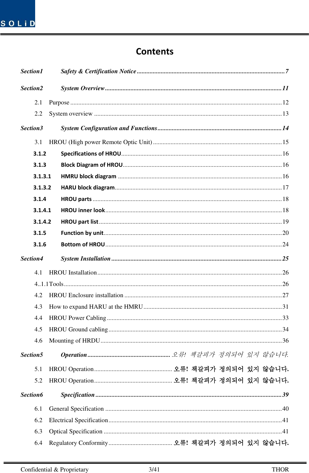  Confidential &amp; Proprietary                                      3/41       THOR Contents Section1 Safety &amp; Certification Notice ............................................................................................. 7 Section2 System Overview ............................................................................................................... 11 2.1 Purpose ..................................................................................................................................... 12 2.2 System overview ...................................................................................................................... 13 Section3 System Configuration and Functions .............................................................................. 14 3.1 HROU (High power Remote Optic Unit) ................................................................................. 15 3.1.2 Specifications of HROU..................................................................................................... 16 3.1.3 Block Diagram of HROU.................................................................................................... 16 3.1.3.1 HMRU block diagram ....................................................................................................... 16 3.1.3.2 HARU block diagram ......................................................................................................... 17 3.1.4 HROU parts ....................................................................................................................... 18 3.1.4.1 HROU inner look ............................................................................................................... 18 3.1.4.2 HROU part list ................................................................................................................... 19 3.1.5 Function by unit ................................................................................................................ 20 3.1.6 Bottom of HROU ............................................................................................................... 24 Section4 System Installation ........................................................................................................... 25 4.1 HROU Installation .................................................................................................................... 26 4..1.1 Tools ......................................................................................................................................... 26 4.2 HROU Enclosure installation ................................................................................................... 27 4.3 How to expand HARU at the HMRU ....................................................................................... 31 4.4 HROU Power Cabling .............................................................................................................. 33 4.5 HROU Ground cabling ............................................................................................................. 34 4.6 Mounting of HRDU .................................................................................................................. 36 Section5 Operation .................................................... 오류! 책갈피가 정의되어 있지 않습니다. 5.1 HROU Operation ................................................. 오류!  책갈피가 정의되어 있지 않습니다. 5.2 HROU Operation ................................................. 오류!  책갈피가 정의되어 있지 않습니다. Section6 Specification ..................................................................................................................... 39 6.1 General Specification ............................................................................................................... 40 6.2 Electrical Specification ............................................................................................................. 41 6.3 Optical Specification ................................................................................................................ 41 6.4 Regulatory Conformity ........................................ 오류!  책갈피가 정의되어 있지 않습니다. 