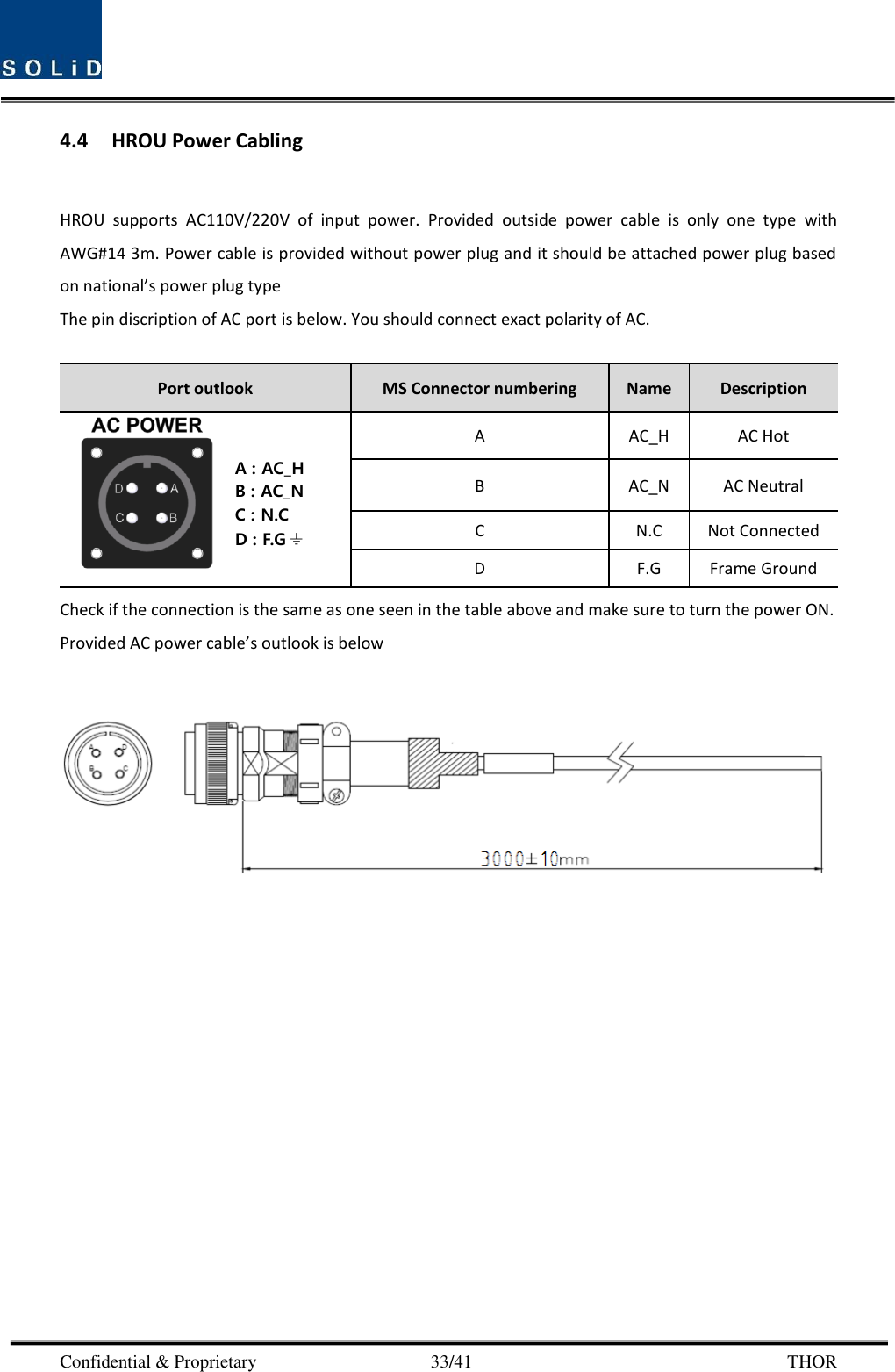  Confidential &amp; Proprietary                                      33/41       THOR 4.4 HROU Power Cabling  HROU  supports  AC110V/220V  of  input  power.  Provided  outside  power  cable  is  only  one  type  with AWG#14 3m. Power cable is provided without power plug and it should be attached power plug based on national’s power plug type The pin discription of AC port is below. You should connect exact polarity of AC.  Port outlook MS Connector numbering Name Description  A AC_H AC Hot B AC_N AC Neutral C N.C Not Connected D F.G Frame Ground Check if the connection is the same as one seen in the table above and make sure to turn the power ON. Provided AC power cable’s outlook is below      A : AC_HB : AC_NC : N.CD : F.G