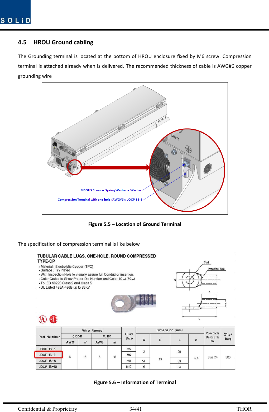  Confidential &amp; Proprietary                                      34/41       THOR 4.5 HROU Ground cabling The Grounding  terminal  is located at the bottom  of HROU enclosure  fixed  by M6  screw. Compression terminal is attached already when is delivered. The recommended thickness of cable is AWG#6 copper grounding wire  Figure 5.5 – Location of Ground Terminal  The specification of compression terminal is like below  Figure 5.6 – Information of Terminal  