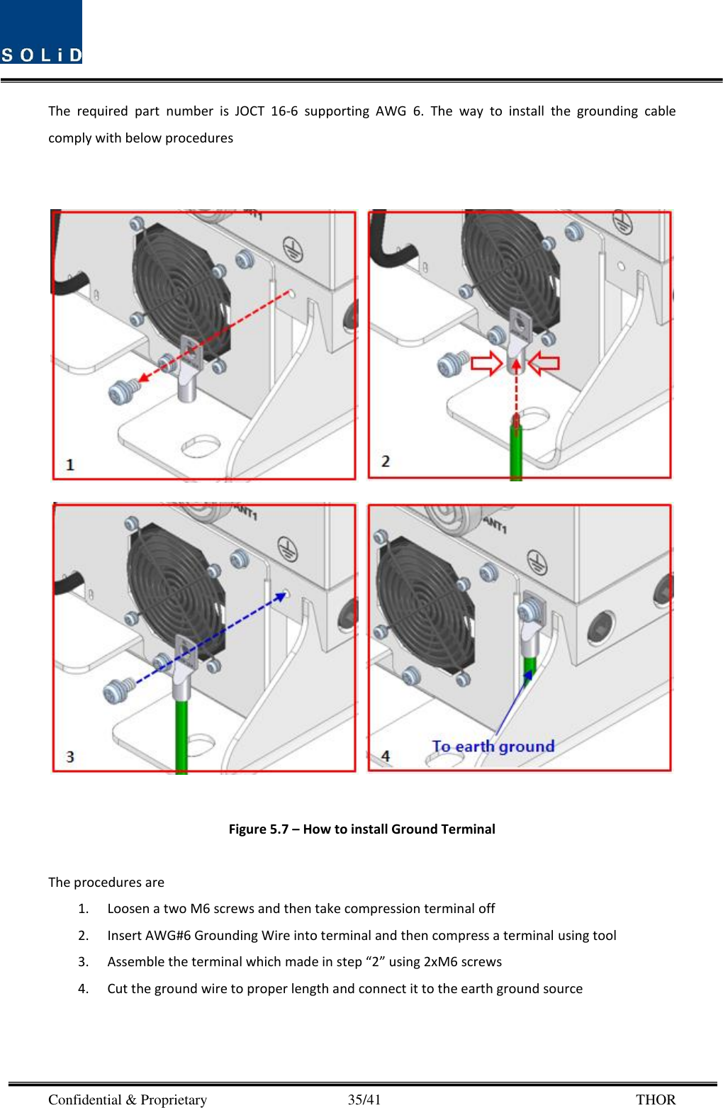  Confidential &amp; Proprietary                                      35/41       THOR The  required  part  number  is  JOCT  16-6  supporting  AWG  6.  The  way  to  install  the  grounding  cable comply with below procedures         Figure 5.7 – How to install Ground Terminal  The procedures are   1. Loosen a two M6 screws and then take compression terminal off   2. Insert AWG#6 Grounding Wire into terminal and then compress a terminal using tool 3. Assemble the terminal which made in step “2” using 2xM6 screws 4. Cut the ground wire to proper length and connect it to the earth ground source     