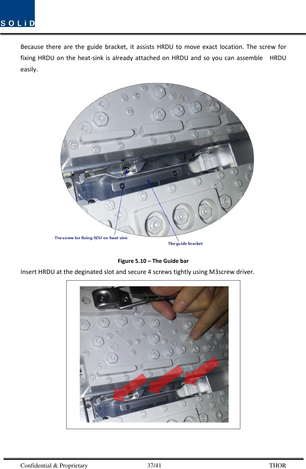  Confidential &amp; Proprietary                                      37/41       THOR Because  there  are  the  guide  bracket,  it  assists  HRDU  to move  exact  location. The  screw  for fixing HRDU on the heat-sink is already attached on HRDU  and so you can assemble    HRDU easily.    Figure 5.10 – The Guide bar Insert HRDU at the deginated slot and secure 4 screws tightly using M3screw driver.       