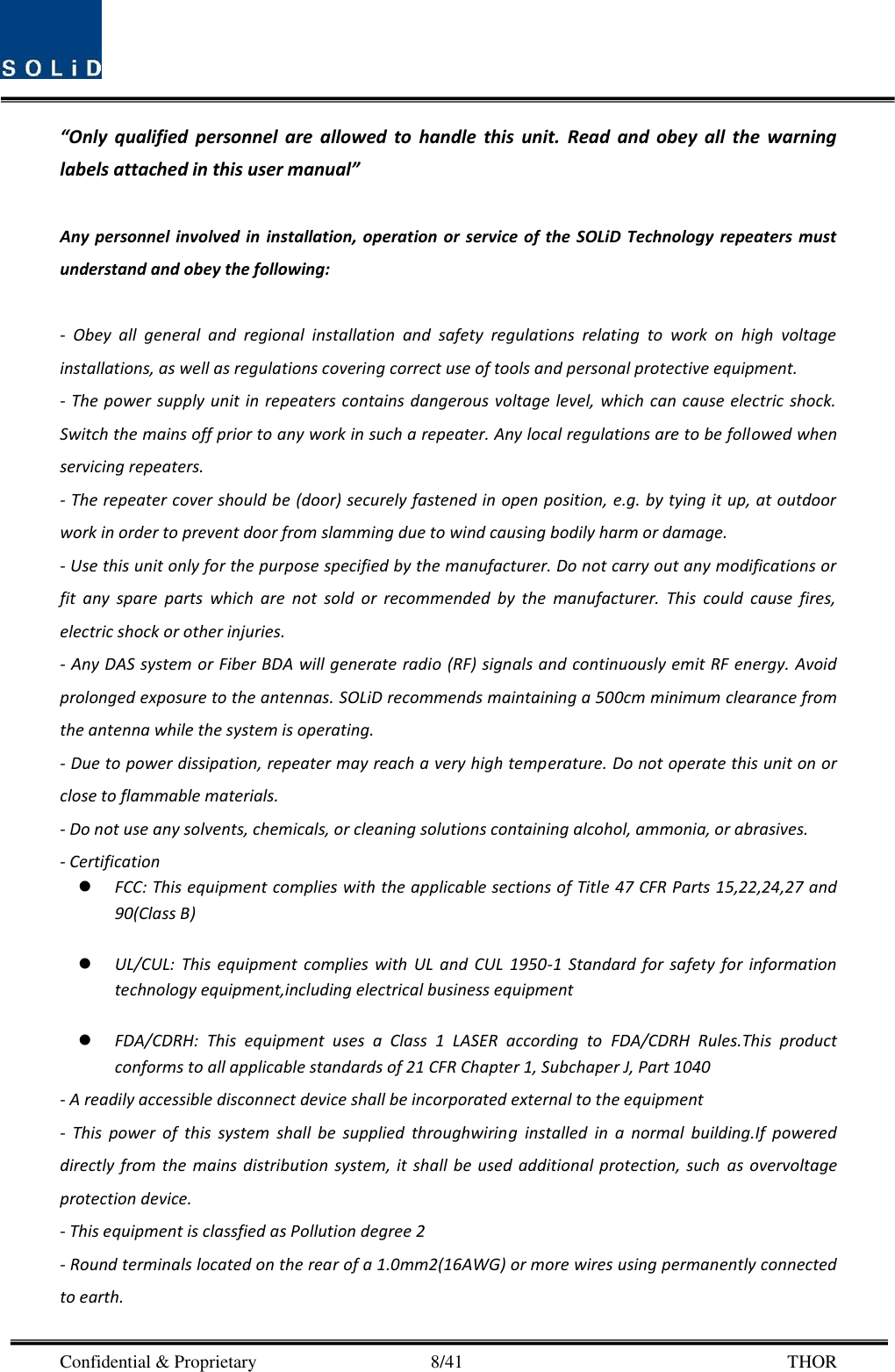  Confidential &amp; Proprietary                                      8/41       THOR “Only  qualified  personnel  are  allowed  to  handle  this  unit.  Read  and  obey  all  the  warning labels attached in this user manual”      Any personnel  involved  in  installation, operation  or service  of the  SOLiD Technology  repeaters  must understand and obey the following:  -  Obey  all  general  and  regional  installation  and  safety  regulations  relating  to  work  on  high  voltage installations, as well as regulations covering correct use of tools and personal protective equipment. - The  power supply unit  in repeaters contains dangerous voltage  level, which can  cause electric  shock. Switch the mains off prior to any work in such a repeater. Any local regulations are to be followed when servicing repeaters. - The repeater cover should be (door) securely fastened in open position, e.g. by tying it up, at outdoor work in order to prevent door from slamming due to wind causing bodily harm or damage. - Use this unit only for the purpose specified by the manufacturer. Do not carry out any modifications or fit  any  spare  parts  which  are  not  sold  or  recommended  by  the  manufacturer.  This  could  cause  fires, electric shock or other injuries.   - Any DAS system or Fiber BDA will generate radio (RF) signals and continuously emit RF energy. Avoid prolonged exposure to the antennas. SOLiD recommends maintaining a 500cm minimum clearance from the antenna while the system is operating. - Due to power dissipation, repeater may reach a very high temperature. Do not operate this unit on or close to flammable materials.   - Do not use any solvents, chemicals, or cleaning solutions containing alcohol, ammonia, or abrasives. - Certification    FCC: This equipment complies with the applicable sections of Title 47 CFR Parts 15,22,24,27 and 90(Class B)   UL/CUL:  This  equipment  complies  with  UL  and  CUL  1950-1  Standard  for  safety  for  information technology equipment,including electrical business equipment   FDA/CDRH:  This  equipment  uses  a  Class  1  LASER  according  to  FDA/CDRH  Rules.This  product conforms to all applicable standards of 21 CFR Chapter 1, Subchaper J, Part 1040 - A readily accessible disconnect device shall be incorporated external to the equipment -  This  power  of  this  system  shall  be  supplied  throughwiring  installed  in  a  normal  building.If  powered directly  from  the  mains  distribution  system, it  shall  be used  additional protection, such  as  overvoltage protection device. - This equipment is classfied as Pollution degree 2 - Round terminals located on the rear of a 1.0mm2(16AWG) or more wires using permanently connected to earth.   