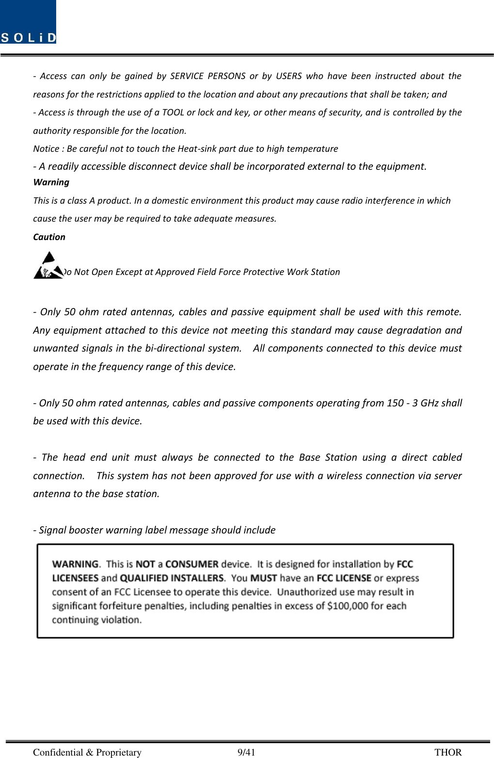  Confidential &amp; Proprietary                                      9/41       THOR -  Access  can  only  be  gained  by  SERVICE  PERSONS  or  by  USERS  who  have  been  instructed  about  the reasons for the restrictions applied to the location and about any precautions that shall be taken; and - Access is through the use of a TOOL or lock and key, or other means of security, and is controlled by the authority responsible for the location. Notice : Be careful not to touch the Heat-sink part due to high temperature - A readily accessible disconnect device shall be incorporated external to the equipment. Warning This is a class A product. In a domestic environment this product may cause radio interference in which cause the user may be required to take adequate measures. Caution Do Not Open Except at Approved Field Force Protective Work Station    - Only 50 ohm rated antennas, cables and  passive equipment shall be used with this remote.   Any equipment attached to this device not meeting this standard may cause degradation and unwanted signals in the bi-directional system.    All components connected to this device must operate in the frequency range of this device.  - Only 50 ohm rated antennas, cables and passive components operating from 150 - 3 GHz shall be used with this device.  -  The  head  end  unit  must  always  be  connected  to  the  Base  Station  using  a  direct  cabled connection.    This system has not been approved for use with a wireless connection via server antenna to the base station.  - Signal booster warning label message should include    