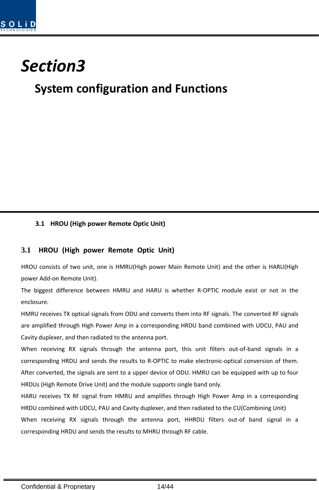  Confidential &amp; Proprietary                   14/44 Section3 SystemconfigurationandFunctions3.1HROU(HighpowerRemoteOpticUnit)3.1 HROU(HighpowerRemoteOpticUnit)HROUconsistsoftwounit,oneisHMRU(HighpowerMainRemoteUnit)andtheotherisHARU(HighpowerAdd‐onRemoteUnit).ThebiggestdifferencebetweenHMRUandHARUiswhetherR‐OPTICmoduleexistornotintheenclosure.HMRUreceivesTXopticalsignalsfromODUandconvertsthemintoRFsignals.TheconvertedRFsignalsareamplifiedthroughHighPowerAmpinacorrespondingHRDUbandcombinedwithUDCU,PAUandCavityduplexer,andthenradiatedtotheantennaport.WhenreceivingRXsignalsthroughtheantennaport,thisunitfiltersout‐of‐bandsignalsinacorrespondingHRDUandsendstheresultstoR‐OPTICtomakeelectronic‐opticalconversionofthem.Afterconverted,thesignalsaresenttoaupperdeviceofODU.HMRUcanbeequippedwithuptofourHRDUs(HighRemoteDriveUnit)andthemodulesupportssinglebandonly.HARUreceivesTXRFsignalfromHMRUandamplifiesthroughHighPowerAmpinacorrespondingHRDUcombinedwithUDCU,PAUandCavityduplexer,andthenradiatedtotheCU(CombiningUnit)WhenreceivingRXsignalsthroughtheantennaport,HHRDUfiltersout‐ofbandsignalinacorrespondingHRDUandsendstheresultstoMHRUthroughRFcable.