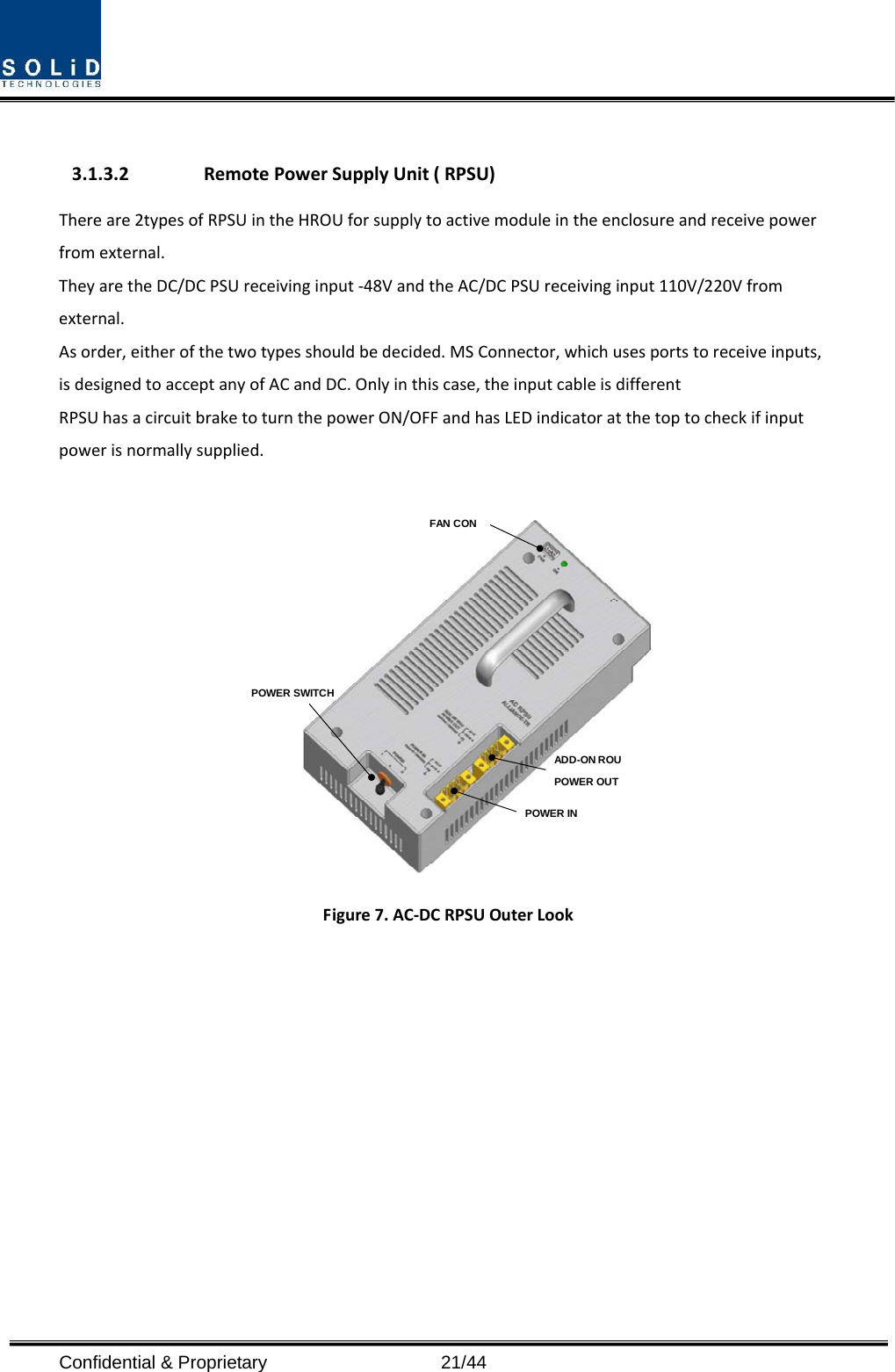  Confidential &amp; Proprietary                   21/44 3.1.3.2 RemotePowerSupplyUnit(RPSU)Thereare2typesofRPSUintheHROUforsupplytoactivemoduleintheenclosureandreceivepowerfromexternal.TheyaretheDC/DCPSUreceivinginput‐48VandtheAC/DCPSUreceivinginput110V/220Vfromexternal.Asorder,eitherofthetwotypesshouldbedecided.MSConnector,whichusesportstoreceiveinputs,isdesignedtoacceptanyofACandDC.Onlyinthiscase,theinputcableisdifferentRPSUhasacircuitbraketoturnthepowerON/OFFandhasLEDindicatoratthetoptocheckifinputpowerisnormallysupplied.POWER SWITCHFAN CONPOWER INADD-ON ROU POWER OUTFigure7.AC‐DCRPSUOuterLook