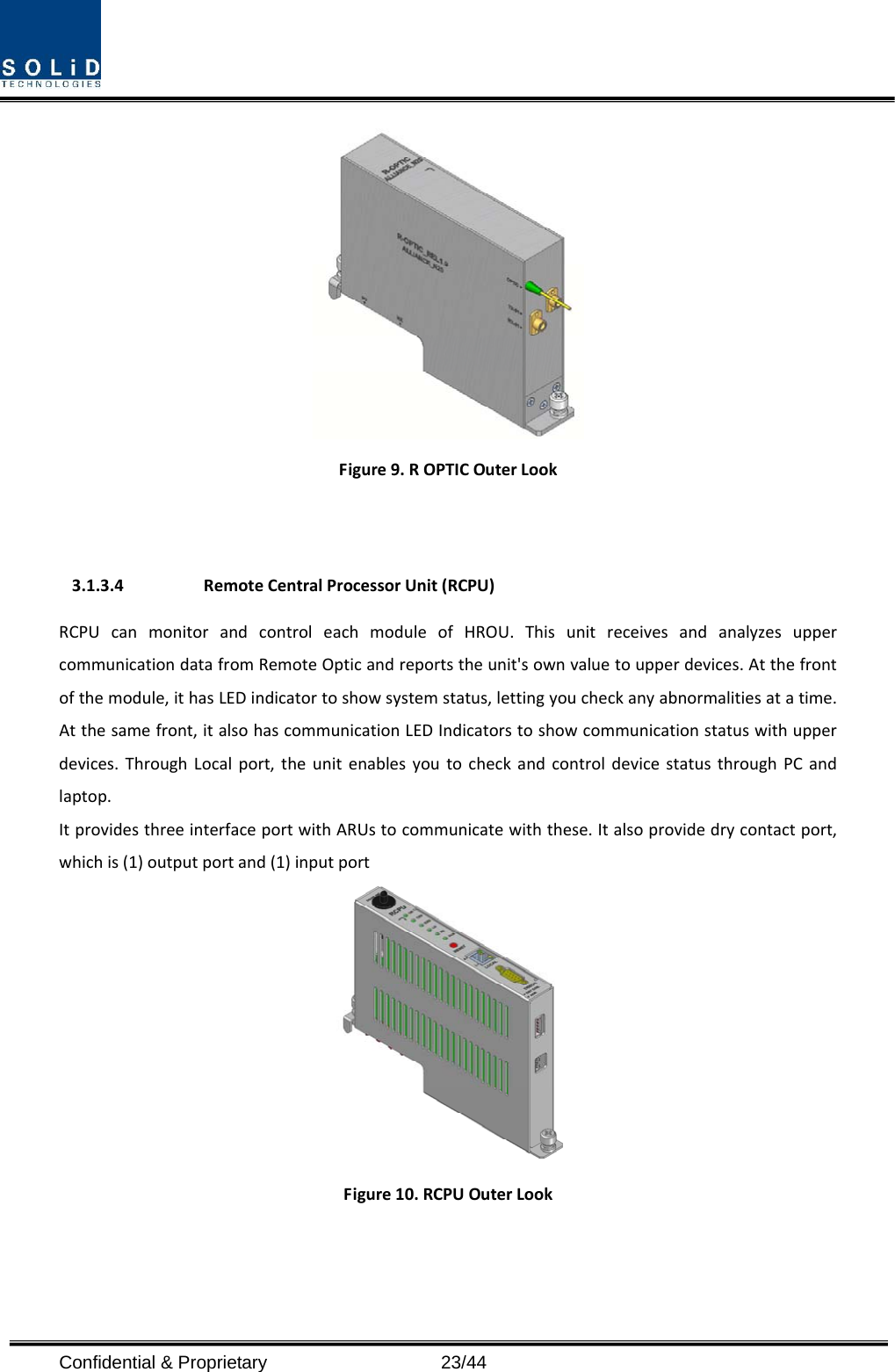  Confidential &amp; Proprietary                   23/44 Figure9.ROPTICOuterLook3.1.3.4 RemoteCentralProcessorUnit(RCPU)RCPUcanmonitorandcontroleachmoduleofHROU.ThisunitreceivesandanalyzesuppercommunicationdatafromRemoteOpticandreportstheunit&apos;sownvaluetoupperdevices.Atthefrontofthemodule,ithasLEDindicatortoshowsystemstatus,lettingyoucheckanyabnormalitiesatatime.Atthesamefront,italsohascommunicationLEDIndicatorstoshowcommunicationstatuswithupperdevices.ThroughLocalport,theunitenablesyoutocheckandcontroldevicestatusthroughPCandlaptop.ItprovidesthreeinterfaceportwithARUstocommunicatewiththese.Italsoprovidedrycontactport,whichis(1)outputportand(1)inputportFigure10.RCPUOuterLook