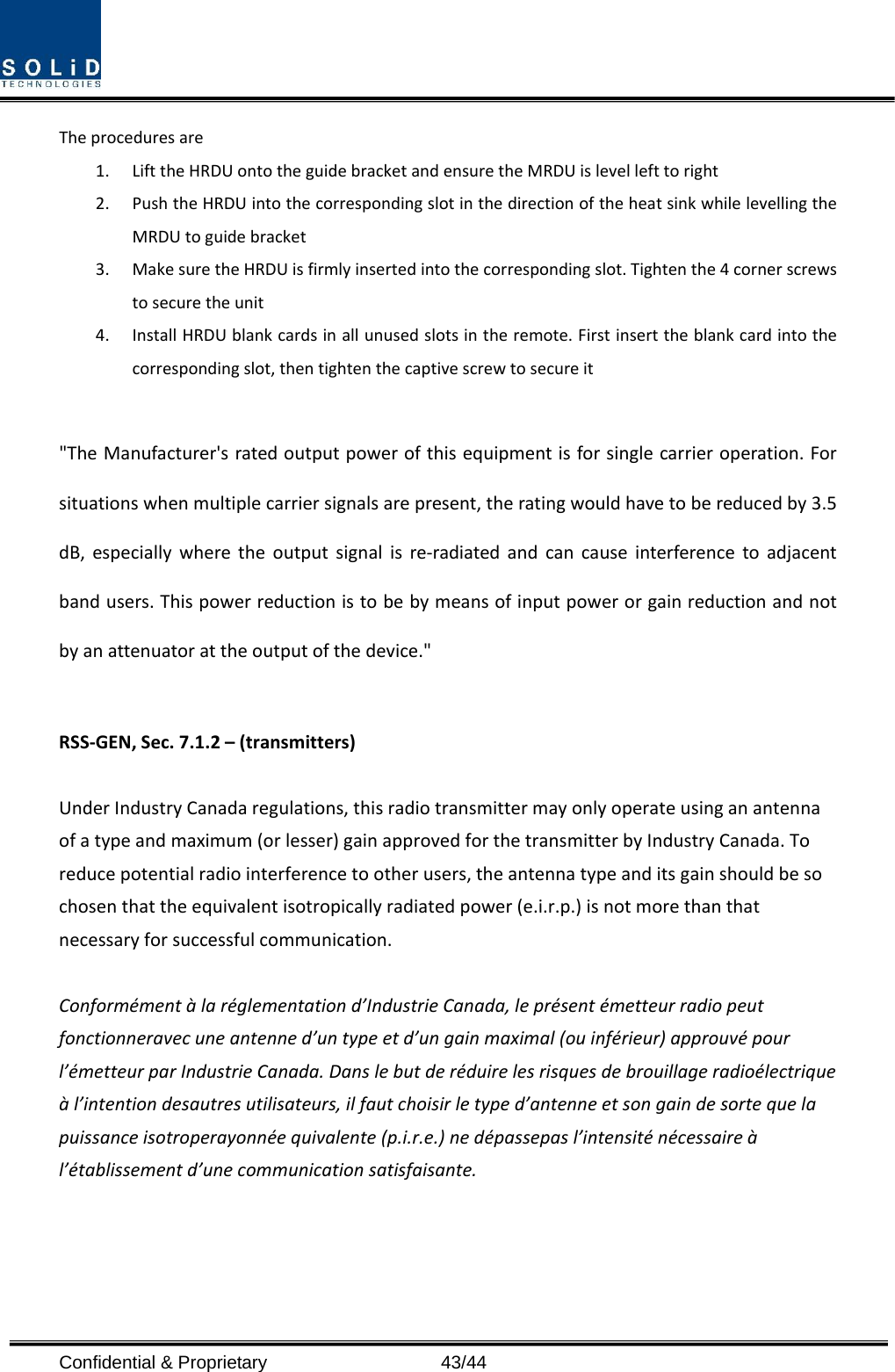 Confidential &amp; Proprietary                   43/44 Theproceduresare1. LifttheHRDUontotheguidebracketandensuretheMRDUislevellefttoright2. PushtheHRDUintothecorrespondingslotinthedirectionoftheheatsinkwhilelevellingtheMRDUtoguidebracket3. MakesuretheHRDUisfirmlyinsertedintothecorrespondingslot.Tightenthe4cornerscrewstosecuretheunit4. InstallHRDUblankcardsinallunusedslotsintheremote.Firstinserttheblankcardintothecorrespondingslot,thentightenthecaptivescrewtosecureit &quot;TheManufacturer&apos;sratedoutputpowerofthisequipmentisforsinglecarrieroperation.Forsituationswhenmultiplecarriersignalsarepresent,theratingwouldhavetobereducedby3.5dB,especiallywheretheoutputsignalisre‐radiatedandcancauseinterferencetoadjacentbandusers.Thispowerreductionistobebymeansofinputpowerorgainreductionandnotbyanattenuatorattheoutputofthedevice.&quot;RSS‐GEN,Sec.7.1.2–(transmitters)UnderIndustryCanadaregulations,thisradiotransmittermayonlyoperateusinganantennaofatypeandmaximum(orlesser)gainapprovedforthetransmitterbyIndustryCanada.Toreducepotentialradiointerferencetootherusers,theantennatypeanditsgainshouldbesochosenthattheequivalentisotropicallyradiatedpower(e.i.r.p.)isnotmorethanthatnecessaryforsuccessfulcommunication.Conformémentàlaréglementationd’IndustrieCanada,leprésentémetteurradiopeutfonctionneravecuneantenned’untypeetd’ungainmaximal(ouinférieur)approuvépourl’émetteurparIndustrieCanada.Danslebutderéduirelesrisquesdebrouillageradioélectriqueàl’intentiondesautresutilisateurs,ilfautchoisirletyped’antenneetsongaindesortequelapuissanceisotroperayonnéequivalente(p.i.r.e.)nedépassepasl’intensiténécessaireàl’établissementd’unecommunicationsatisfaisante.