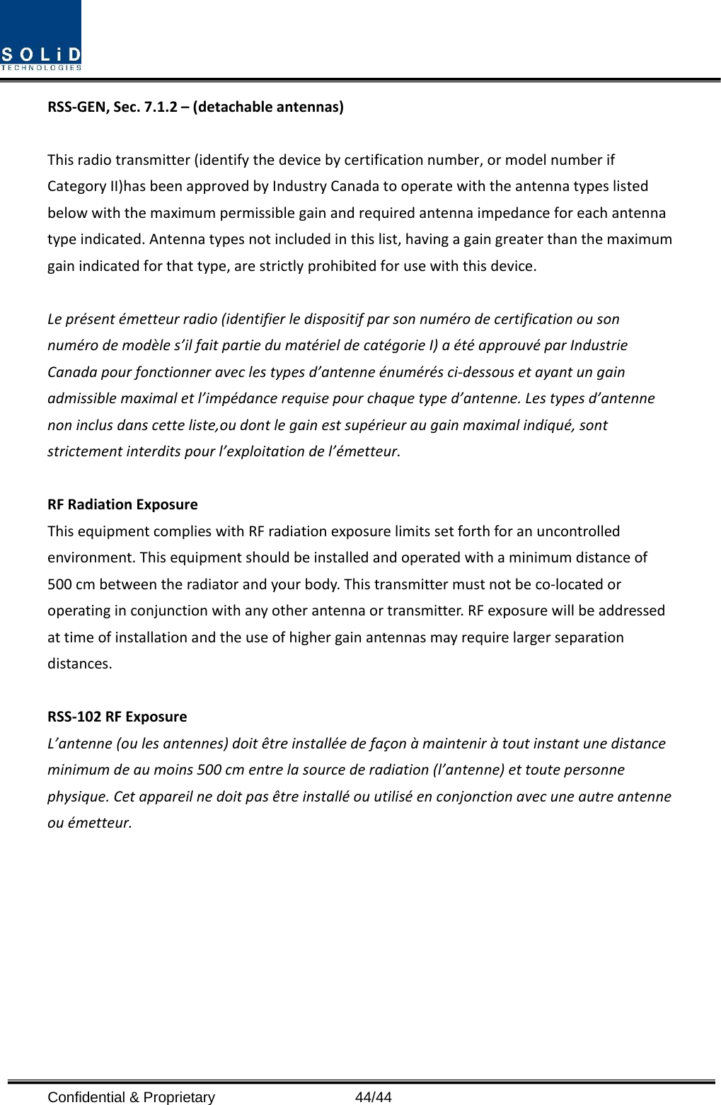  Confidential &amp; Proprietary                   44/44 RSS‐GEN,Sec.7.1.2–(detachableantennas)Thisradiotransmitter(identifythedevicebycertificationnumber,ormodelnumberifCategoryII)hasbeenapprovedbyIndustryCanadatooperatewiththeantennatypeslistedbelowwiththemaximumpermissiblegainandrequiredantennaimpedanceforeachantennatypeindicated.Antennatypesnotincludedinthislist,havingagaingreaterthanthemaximumgainindicatedforthattype,arestrictlyprohibitedforusewiththisdevice.Leprésentémetteurradio(identifierledispositifparsonnumérodecertificationousonnumérodemodèles’ilfaitpartiedumatérieldecatégorieI)aétéapprouvéparIndustrieCanadapourfonctionneraveclestypesd’antenneénumérésci‐dessousetayantungainadmissiblemaximaletl’impédancerequisepourchaquetyped’antenne.Lestypesd’antennenoninclusdanscetteliste,oudontlegainestsupérieuraugainmaximalindiqué,sontstrictementinterditspourl’exploitationdel’émetteur.RFRadiationExposureThisequipmentcomplieswithRFradiationexposurelimitssetforthforanuncontrolledenvironment.Thisequipmentshouldbeinstalledandoperatedwithaminimumdistanceof500cmbetweentheradiatorandyourbody.Thistransmittermustnotbeco‐locatedoroperatinginconjunctionwithanyotherantennaortransmitter.RFexposurewillbeaddressedattimeofinstallationandtheuseofhighergainantennasmayrequirelargerseparationdistances.RSS‐102RFExposureL’antenne(oulesantennes)doitêtreinstalléedefaçonàmainteniràtoutinstantunedistanceminimumdeaumoins500cmentrelasourcederadiation(l’antenne)ettoutepersonnephysique.Cetappareilnedoitpasêtreinstalléouutiliséenconjonctionavecuneautreantenneouémetteur.