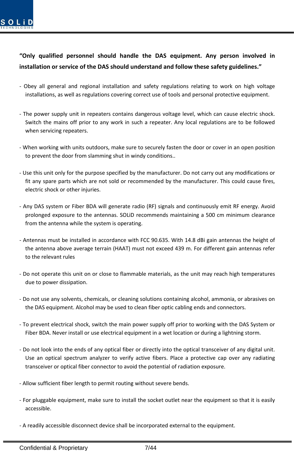  Confidential &amp; Proprietary                   7/44 “OnlyqualifiedpersonnelshouldhandletheDASequipment.AnypersoninvolvedininstallationorserviceoftheDASshouldunderstandandfollowthesesafetyguidelines.”‐ Obeyallgeneralandregionalinstallationandsafetyregulationsrelatingtoworkonhighvoltageinstallations,aswellasregulationscoveringcorrectuseoftoolsandpersonalprotectiveequipment.‐Thepowersupplyunitinrepeaterscontainsdangerousvoltagelevel,whichcancauseelectricshock.Switchthemainsoffpriortoanyworkinsucharepeater.Anylocalregulationsaretobefollowedwhenservicingrepeaters.‐Whenworkingwithunitsoutdoors,makesuretosecurelyfastenthedoororcoverinanopenpositiontopreventthedoorfromslammingshutinwindyconditions..‐Usethisunitonlyforthepurposespecifiedbythemanufacturer.Donotcarryoutanymodificationsorfitanysparepartswhicharenotsoldorrecommendedbythemanufacturer.Thiscouldcausefires,electricshockorotherinjuries.‐AnyDASsystemorFiberBDAwillgenerateradio(RF)signalsandcontinuouslyemitRFenergy.Avoidprolongedexposuretotheantennas.SOLiDrecommendsmaintaininga500cmminimumclearancefromtheantennawhilethesystemisoperating.‐AntennasmustbeinstalledinaccordancewithFCC90.635.With14.8dBigainantennastheheightoftheantennaaboveaverageterrain(HAAT)mustnotexceed439m.Fordifferentgainantennasrefertotherelevantrules‐Donotoperatethisunitonorclosetoflammablematerials,astheunitmayreachhightemperaturesduetopowerdissipation.‐Donotuseanysolvents,chemicals,orcleaningsolutionscontainingalcohol,ammonia,orabrasivesontheDASequipment.Alcoholmaybeusedtocleanfiberopticcablingendsandconnectors.‐Topreventelectricalshock,switchthemainpowersupplyoffpriortoworkingwiththeDASSystemorFiberBDA.Neverinstalloruseelectricalequipmentinawetlocationorduringalightningstorm.‐Donotlookintotheendsofanyopticalfiberordirectlyintotheopticaltransceiverofanydigitalunit.Useanopticalspectrumanalyzertoverifyactivefibers.Placeaprotectivecapoveranyradiatingtransceiveroropticalfiberconnectortoavoidthepotentialofradiationexposure.‐Allowsufficientfiberlengthtopermitroutingwithoutseverebends.‐Forpluggableequipment,makesuretoinstallthesocketoutletneartheequipmentsothatitiseasilyaccessible.‐Areadilyaccessibledisconnectdeviceshallbeincorporatedexternaltotheequipment.