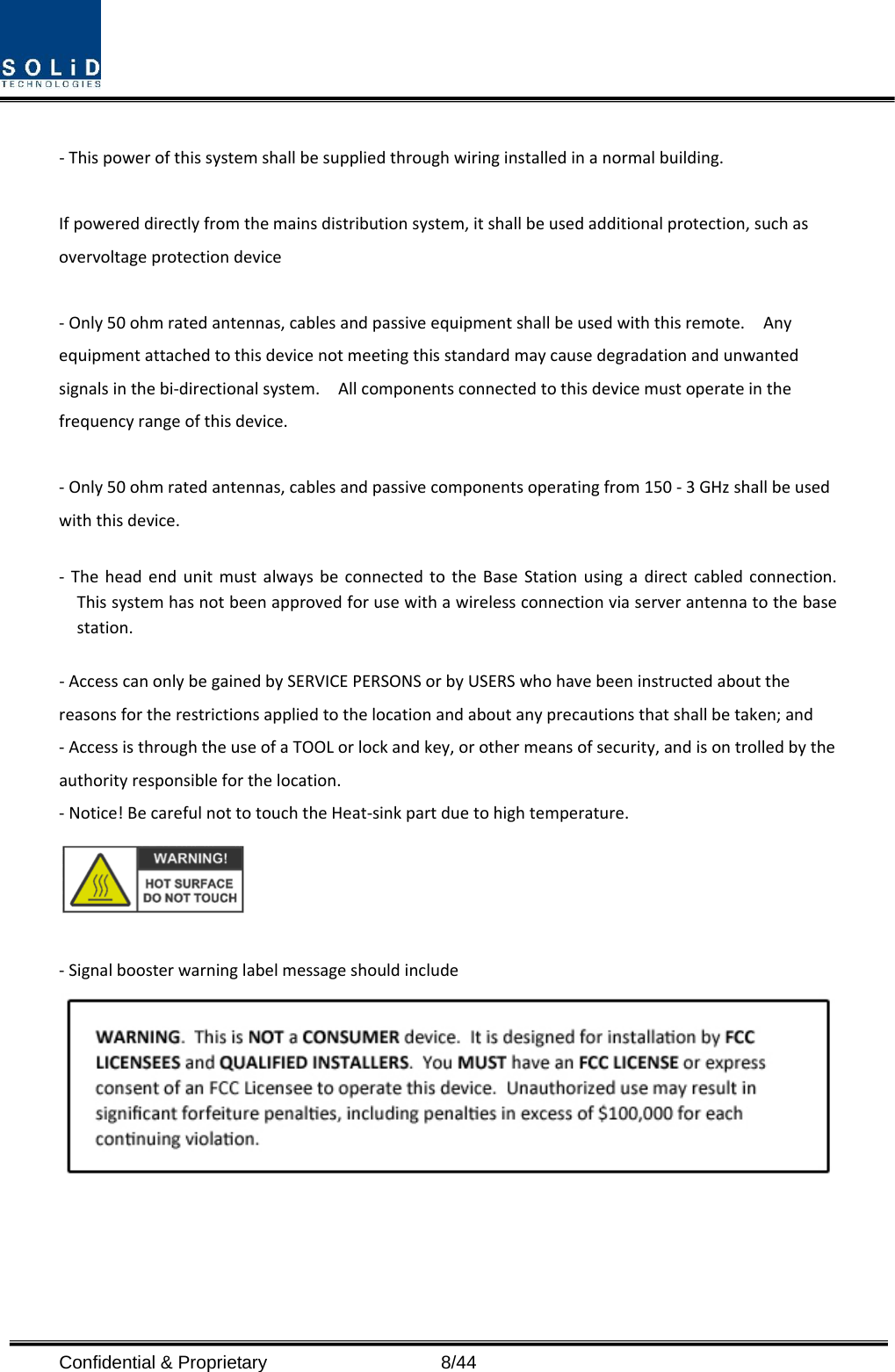  Confidential &amp; Proprietary                   8/44 ‐Thispowerofthissystemshallbesuppliedthroughwiringinstalledinanormalbuilding.Ifpowereddirectlyfromthemainsdistributionsystem,itshallbeusedadditionalprotection,suchasovervoltageprotectiondevice‐Only50ohmratedantennas,cablesandpassiveequipmentshallbeusedwiththisremote.Anyequipmentattachedtothisdevicenotmeetingthisstandardmaycausedegradationandunwantedsignalsinthebi‐directionalsystem.Allcomponentsconnectedtothisdevicemustoperateinthefrequencyrangeofthisdevice.‐Only50ohmratedantennas,cablesandpassivecomponentsoperatingfrom150‐3GHzshallbeusedwiththisdevice.‐ TheheadendunitmustalwaysbeconnectedtotheBaseStationusingadirectcabledconnection.Thissystemhasnotbeenapprovedforusewithawirelessconnectionviaserverantennatothebasestation.‐AccesscanonlybegainedbySERVICEPERSONSorbyUSERSwhohavebeeninstructedaboutthereasonsfortherestrictionsappliedtothelocationandaboutanyprecautionsthatshallbetaken;and‐AccessisthroughtheuseofaTOOLorlockandkey,orothermeansofsecurity,andisontrolledbytheauthorityresponsibleforthelocation.‐Notice!BecarefulnottotouchtheHeat‐sinkpartduetohightemperature.‐Signalboosterwarninglabelmessageshouldinclude