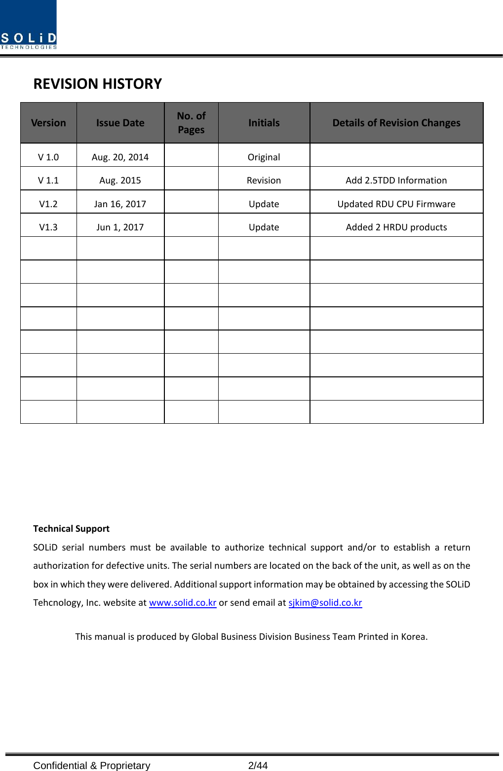  Confidential &amp; Proprietary                    2/44 REVISION HISTORY Version Issue Date No. of Pages Initials Details of Revision Changes V 1.0 Aug. 20, 2014    Original   V 1.1 Aug. 2015    Revision Add 2.5TDD Information V1.2 Jan 16, 2017    Update Updated RDU CPU Firmware   V1.3 Jun 1, 2017    Update Added 2 HRDU products                                                                              Technical Support SOLiD serial numbers must be available to authorize technical support and/or to establish a return authorization for defective units. The serial numbers are located on the back of the unit, as well as on the box in which they were delivered. Additional support information may be obtained by accessing the SOLiD Tehcnology, Inc. website at www.solid.co.kr or send email at sjkim@solid.co.kr    This manual is produced by Global Business Division Business Team Printed in Korea.