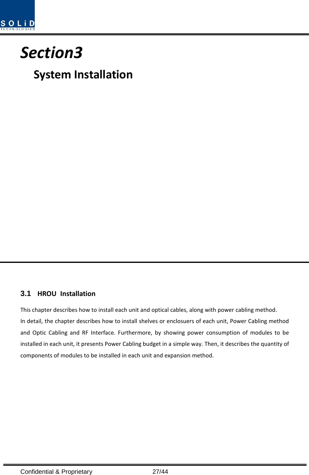  Confidential &amp; Proprietary                   27/44 Section3                                           System Installation                  3.1 HROU Installation This chapter describes how to install each unit and optical cables, along with power cabling method. In detail, the chapter describes how to install shelves or enclosuers of each unit, Power Cabling method and Optic Cabling and RF Interface. Furthermore, by showing power consumption of modules to be installed in each unit, it presents Power Cabling budget in a simple way. Then, it describes the quantity of components of modules to be installed in each unit and expansion method.        