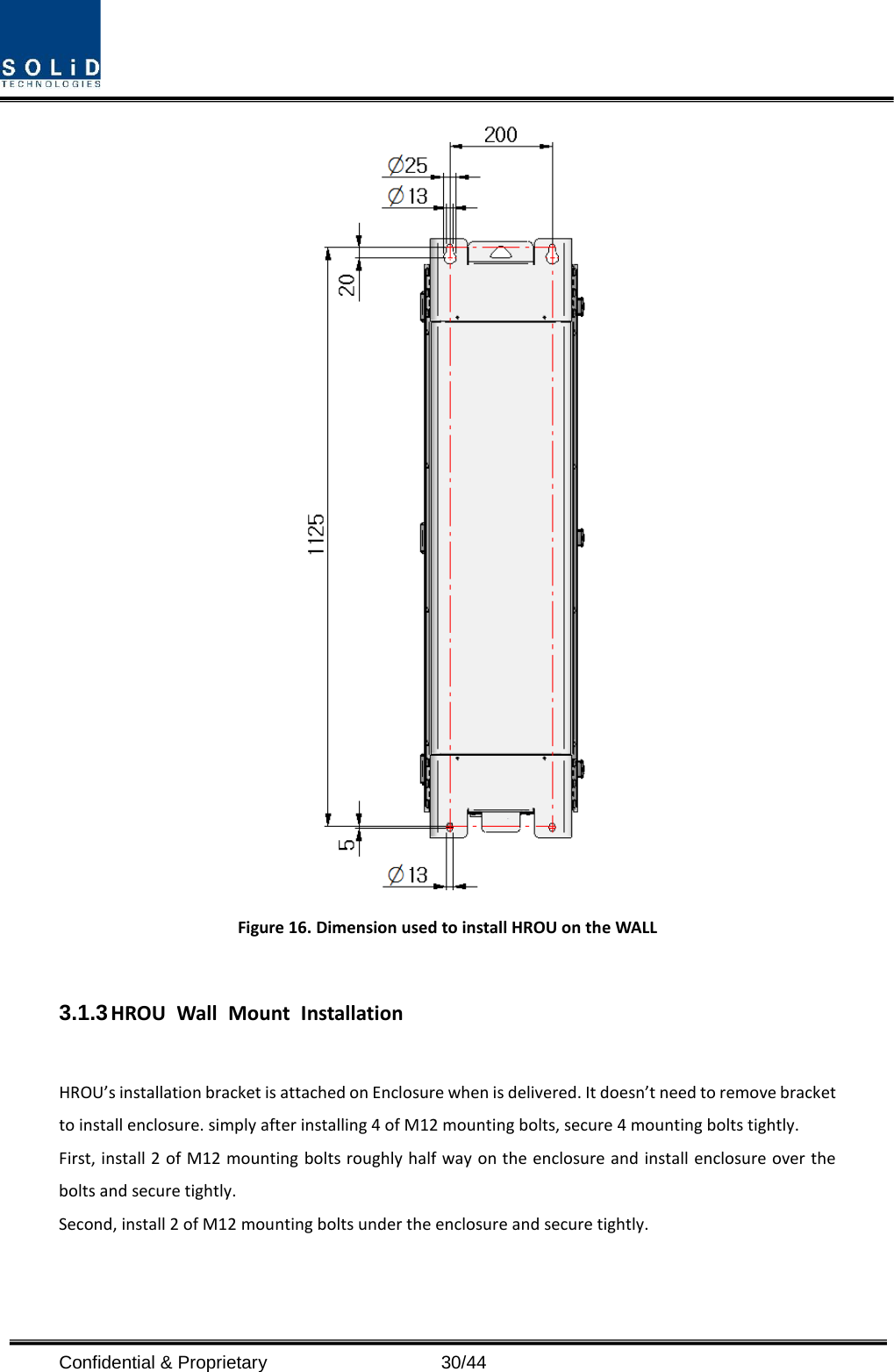  Confidential &amp; Proprietary                   30/44  Figure 16. Dimension used to install HROU on the WALL    3.1.3 HROU Wall Mount Installation  HROU’s installation bracket is attached on Enclosure when is delivered. It doesn’t need to remove bracket to install enclosure. simply after installing 4 of M12 mounting bolts, secure 4 mounting bolts tightly. First, install 2 of M12 mounting bolts roughly half way on the enclosure and install enclosure over the bolts and secure tightly. Second, install 2 of M12 mounting bolts under the enclosure and secure tightly. 