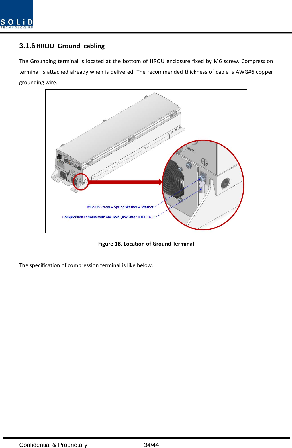  Confidential &amp; Proprietary                   34/44 3.1.6 HROU Ground cabling The Grounding terminal is located at the bottom of HROU enclosure fixed by M6 screw. Compression terminal is attached already when is delivered. The recommended thickness of cable is AWG#6 copper grounding wire.  Figure 18. Location of Ground Terminal  The specification of compression terminal is like below.  