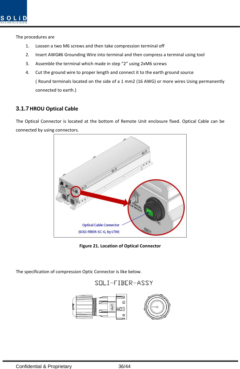  Confidential &amp; Proprietary                   36/44 The procedures are   1. Loosen a two M6 screws and then take compression terminal off   2. Insert AWG#6 Grounding Wire into terminal and then compress a terminal using tool 3. Assemble the terminal which made in step “2” using 2xM6 screws 4. Cut the ground wire to proper length and connect it to the earth ground source ( Round terminals located on the side of a 1 mm2 (16 AWG) or more wires Using permanently connected to earth.)  3.1.7 HROU Optical Cable The Optical Connector is located at the bottom of Remote Unit enclosure fixed. Optical Cable can be connected by using connectors.  Figure 21. Location of Optical Connector  The specification of compression Optic Connector is like below.  