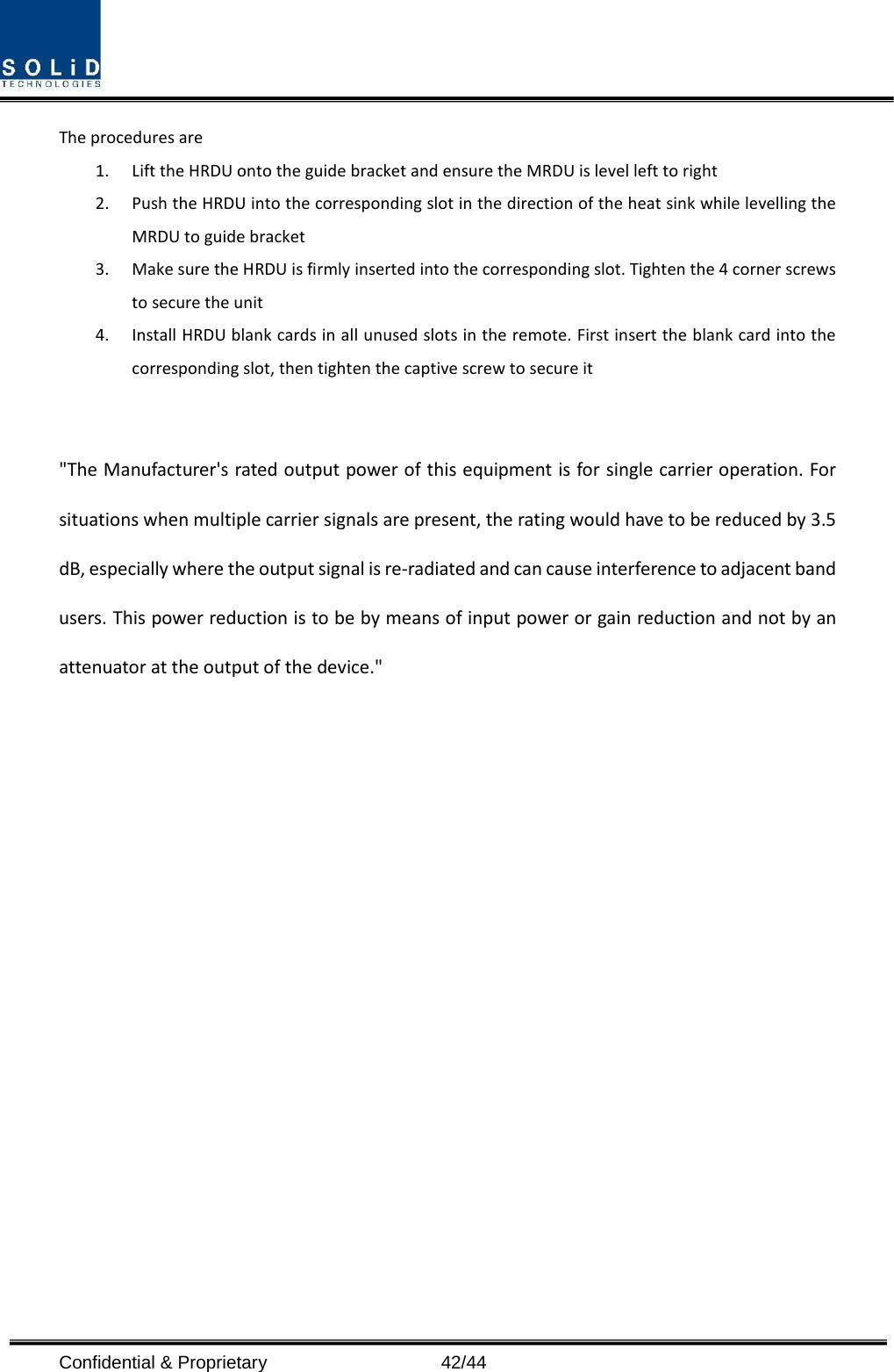  Confidential &amp; Proprietary                   42/44 The procedures are   1. Lift the HRDU onto the guide bracket and ensure the MRDU is level left to right 2. Push the HRDU into the corresponding slot in the direction of the heat sink while levelling the MRDU to guide bracket 3. Make sure the HRDU is firmly inserted into the corresponding slot. Tighten the 4 corner screws to secure the unit 4. Install HRDU blank cards in all unused slots in the remote. First insert the blank card into the corresponding slot, then tighten the captive screw to secure it   &quot;The Manufacturer&apos;s rated output power of this equipment is for single carrier operation. For situations when multiple carrier signals are present, the rating would have to be reduced by 3.5 dB, especially where the output signal is re-radiated and can cause interference to adjacent band users. This power reduction is to be by means of input power or gain reduction and not by an attenuator at the output of the device.&quot;                   