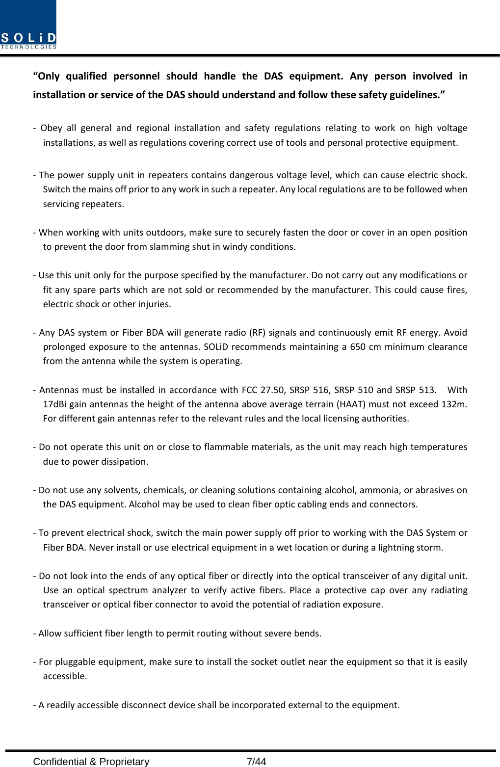  Confidential &amp; Proprietary                    7/44 “Only qualified personnel should handle the DAS equipment. Any person involved in installation or service of the DAS should understand and follow these safety guidelines.”      -  Obey all general and regional installation and safety regulations relating to work on high voltage installations, as well as regulations covering correct use of tools and personal protective equipment.  - The power supply unit in repeaters contains dangerous voltage level, which can cause electric shock. Switch the mains off prior to any work in such a repeater. Any local regulations are to be followed when servicing repeaters.  - When working with units outdoors, make sure to securely fasten the door or cover in an open position to prevent the door from slamming shut in windy conditions.  - Use this unit only for the purpose specified by the manufacturer. Do not carry out any modifications or fit any spare parts which are not sold or recommended by the manufacturer. This could cause fires, electric shock or other injuries.    - Any DAS system or Fiber BDA will generate radio (RF) signals and continuously emit RF energy. Avoid prolonged exposure to the antennas. SOLiD recommends maintaining a 650 cm minimum clearance from the antenna while the system is operating.  - Antennas must be installed in accordance with FCC 27.50, SRSP 516,  SRSP 510 and SRSP 513.  With 17dBi gain antennas the height of the antenna above average terrain (HAAT) must not exceed 132m.  For different gain antennas refer to the relevant rules and the local licensing authorities.  - Do not operate this unit on or close to flammable materials, as the unit may reach high temperatures due to power dissipation.  - Do not use any solvents, chemicals, or cleaning solutions containing alcohol, ammonia, or abrasives on the DAS equipment. Alcohol may be used to clean fiber optic cabling ends and connectors.  - To prevent electrical shock, switch the main power supply off prior to working with the DAS System or Fiber BDA. Never install or use electrical equipment in a wet location or during a lightning storm.  - Do not look into the ends of any optical fiber or directly into the optical transceiver of any digital unit. Use an optical spectrum analyzer to verify active fibers. Place a protective cap over any radiating transceiver or optical fiber connector to avoid the potential of radiation exposure.  - Allow sufficient fiber length to permit routing without severe bends.  - For pluggable equipment, make sure to install the socket outlet near the equipment so that it is easily accessible.  - A readily accessible disconnect device shall be incorporated external to the equipment.    