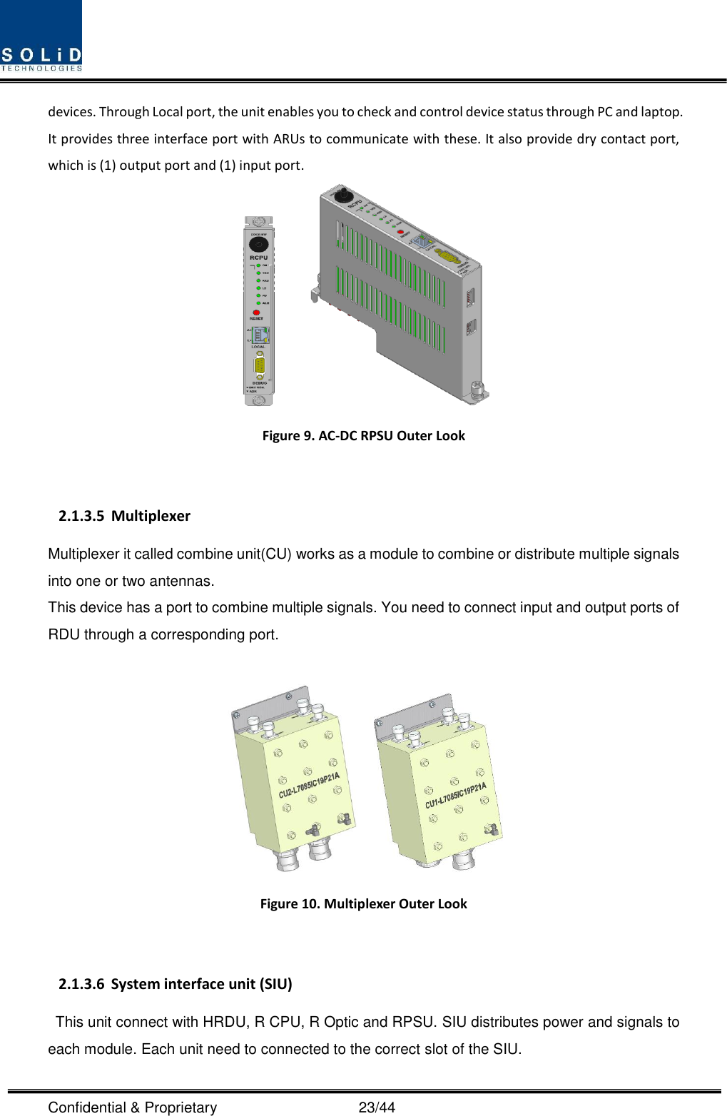  Confidential &amp; Proprietary                                      23/44 devices. Through Local port, the unit enables you to check and control device status through PC and laptop.   It provides three interface port with ARUs to communicate with these. It also provide dry contact port, which is (1) output port and (1) input port.     Figure 9. AC-DC RPSU Outer Look  2.1.3.5 Multiplexer Multiplexer it called combine unit(CU) works as a module to combine or distribute multiple signals into one or two antennas. This device has a port to combine multiple signals. You need to connect input and output ports of RDU through a corresponding port.       Figure 10. Multiplexer Outer Look  2.1.3.6 System interface unit (SIU) This unit connect with HRDU, R CPU, R Optic and RPSU. SIU distributes power and signals to each module. Each unit need to connected to the correct slot of the SIU. 