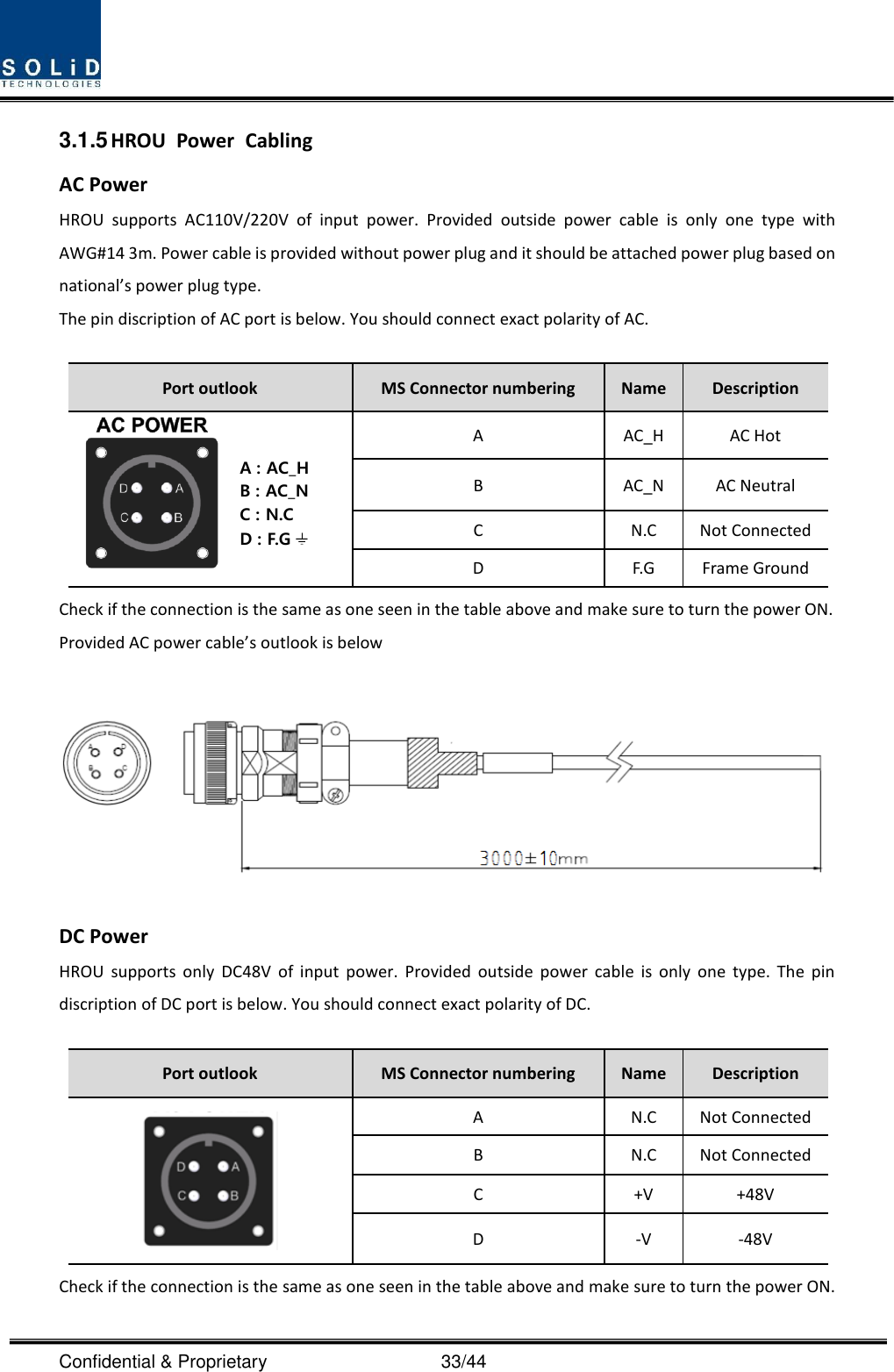  Confidential &amp; Proprietary                                      33/44 3.1.5 HROU  Power  Cabling AC Power HROU  supports  AC110V/220V  of  input  power.  Provided  outside  power  cable  is  only  one  type  with AWG#14 3m. Power cable is provided without power plug and it should be attached power plug based on national’s power plug type. The pin discription of AC port is below. You should connect exact polarity of AC.  Port outlook MS Connector numbering Name Description  A AC_H AC Hot B AC_N AC Neutral C N.C Not Connected D F.G Frame Ground Check if the connection is the same as one seen in the table above and make sure to turn the power ON. Provided AC power cable’s outlook is below   DC Power HROU  supports only DC48V  of  input  power.  Provided  outside power  cable  is  only  one type. The pin discription of DC port is below. You should connect exact polarity of DC.  Port outlook MS Connector numbering Name Description  A N.C Not Connected B N.C Not Connected C +V +48V D -V -48V Check if the connection is the same as one seen in the table above and make sure to turn the power ON. A : AC_HB : AC_NC : N.CD : F.G