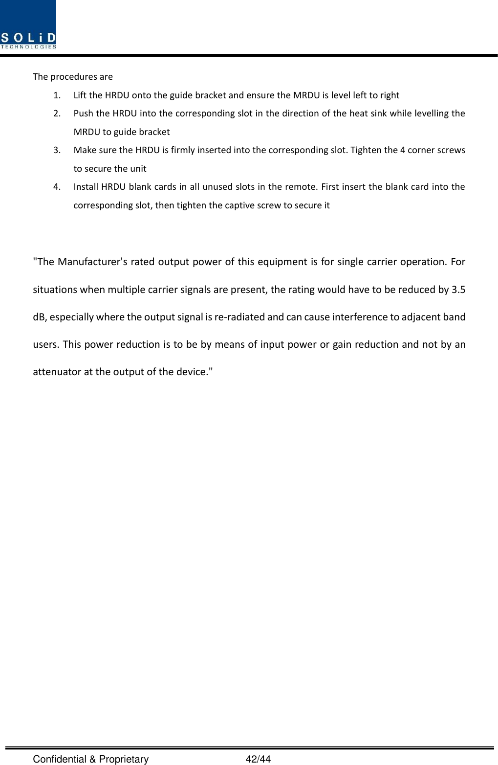  Confidential &amp; Proprietary                                      42/44 The procedures are   1. Lift the HRDU onto the guide bracket and ensure the MRDU is level left to right 2. Push the HRDU into the corresponding slot in the direction of the heat sink while levelling the MRDU to guide bracket 3. Make sure the HRDU is firmly inserted into the corresponding slot. Tighten the 4 corner screws to secure the unit 4. Install HRDU blank cards in all unused slots in the remote. First insert the blank card into the corresponding slot, then tighten the captive screw to secure it   &quot;The Manufacturer&apos;s rated output power of this equipment is for single carrier operation. For situations when multiple carrier signals are present, the rating would have to be reduced by 3.5 dB, especially where the output signal is re-radiated and can cause interference to adjacent band users. This power reduction is to be by means of input power or gain reduction and not by an attenuator at the output of the device.&quot;                   