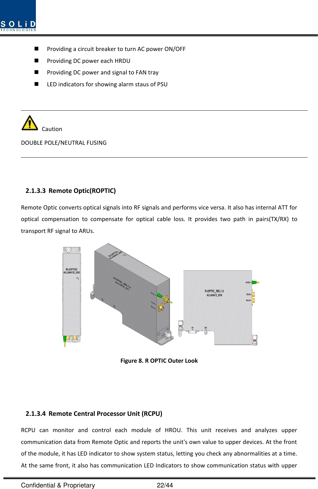  Confidential &amp; Proprietary                                      22/44  Providing a circuit breaker to turn AC power ON/OFF  Providing DC power each HRDU    Providing DC power and signal to FAN tray  LED indicators for showing alarm staus of PSU     Caution DOUBLE POLE/NEUTRAL FUSING    2.1.3.3 Remote Optic(ROPTIC) Remote Optic converts optical signals into RF signals and performs vice versa. It also has internal ATT for optical  compensation  to  compensate  for  optical  cable  loss.  It  provides  two  path  in  pairs(TX/RX)  to transport RF signal to ARUs.  Figure 8. R OPTIC Outer Look      2.1.3.4 Remote Central Processor Unit (RCPU) RCPU  can  monitor  and  control  each  module  of  HROU.  This  unit  receives  and  analyzes  upper communication data from Remote Optic and reports the unit&apos;s own value to upper devices. At the front of the module, it has LED indicator to show system status, letting you check any abnormalities at a time. At the same front, it also has communication LED Indicators to show communication status with upper 