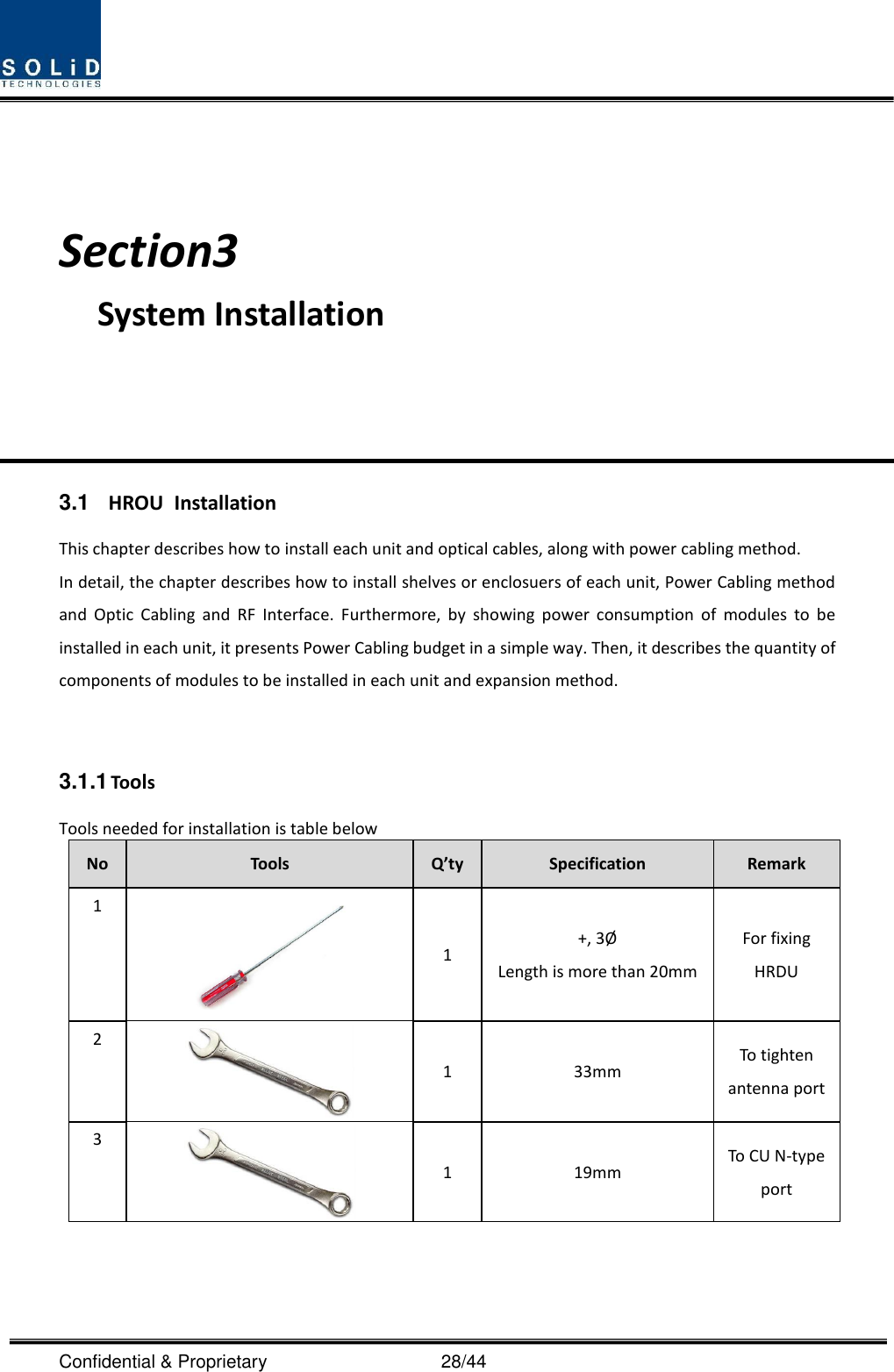  Confidential &amp; Proprietary                                      28/44    Section3                                           System Installation     3.1  HROU  Installation This chapter describes how to install each unit and optical cables, along with power cabling method. In detail, the chapter describes how to install shelves or enclosuers of each unit, Power Cabling method and  Optic  Cabling  and  RF  Interface.  Furthermore,  by  showing  power  consumption  of  modules  to  be installed in each unit, it presents Power Cabling budget in a simple way. Then, it describes the quantity of components of modules to be installed in each unit and expansion method.   3.1.1 Tools Tools needed for installation is table below No Tools Q’ty Specification Remark 1  1 +, 3Ø  Length is more than 20mm For fixing HRDU 2  1 33mm To tighten antenna port 3  1 19mm To CU N-type port   